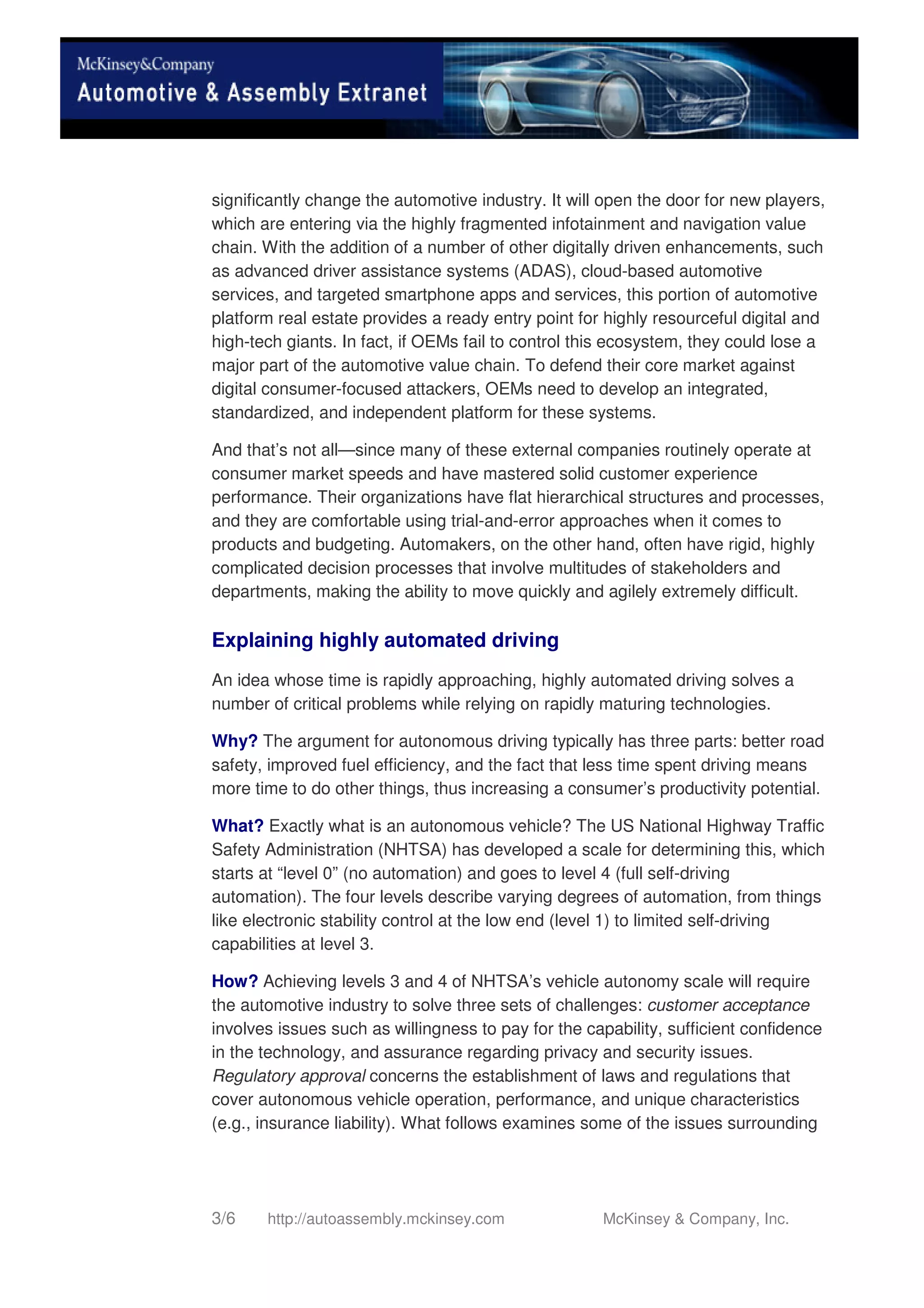 3/6 http://autoassembly.mckinsey.com McKinsey & Company, Inc.
significantly change the automotive industry. It will open the door for new players,
which are entering via the highly fragmented infotainment and navigation value
chain. With the addition of a number of other digitally driven enhancements, such
as advanced driver assistance systems (ADAS), cloud-based automotive
services, and targeted smartphone apps and services, this portion of automotive
platform real estate provides a ready entry point for highly resourceful digital and
high-tech giants. In fact, if OEMs fail to control this ecosystem, they could lose a
major part of the automotive value chain. To defend their core market against
digital consumer-focused attackers, OEMs need to develop an integrated,
standardized, and independent platform for these systems.
And that’s not all—since many of these external companies routinely operate at
consumer market speeds and have mastered solid customer experience
performance. Their organizations have flat hierarchical structures and processes,
and they are comfortable using trial-and-error approaches when it comes to
products and budgeting. Automakers, on the other hand, often have rigid, highly
complicated decision processes that involve multitudes of stakeholders and
departments, making the ability to move quickly and agilely extremely difficult.
Explaining highly automated driving
An idea whose time is rapidly approaching, highly automated driving solves a
number of critical problems while relying on rapidly maturing technologies.
Why? The argument for autonomous driving typically has three parts: better road
safety, improved fuel efficiency, and the fact that less time spent driving means
more time to do other things, thus increasing a consumer’s productivity potential.
What? Exactly what is an autonomous vehicle? The US National Highway Traffic
Safety Administration (NHTSA) has developed a scale for determining this, which
starts at “level 0” (no automation) and goes to level 4 (full self-driving
automation). The four levels describe varying degrees of automation, from things
like electronic stability control at the low end (level 1) to limited self-driving
capabilities at level 3.
How? Achieving levels 3 and 4 of NHTSA’s vehicle autonomy scale will require
the automotive industry to solve three sets of challenges: customer acceptance
involves issues such as willingness to pay for the capability, sufficient confidence
in the technology, and assurance regarding privacy and security issues.
Regulatory approval concerns the establishment of laws and regulations that
cover autonomous vehicle operation, performance, and unique characteristics
(e.g., insurance liability). What follows examines some of the issues surrounding
 