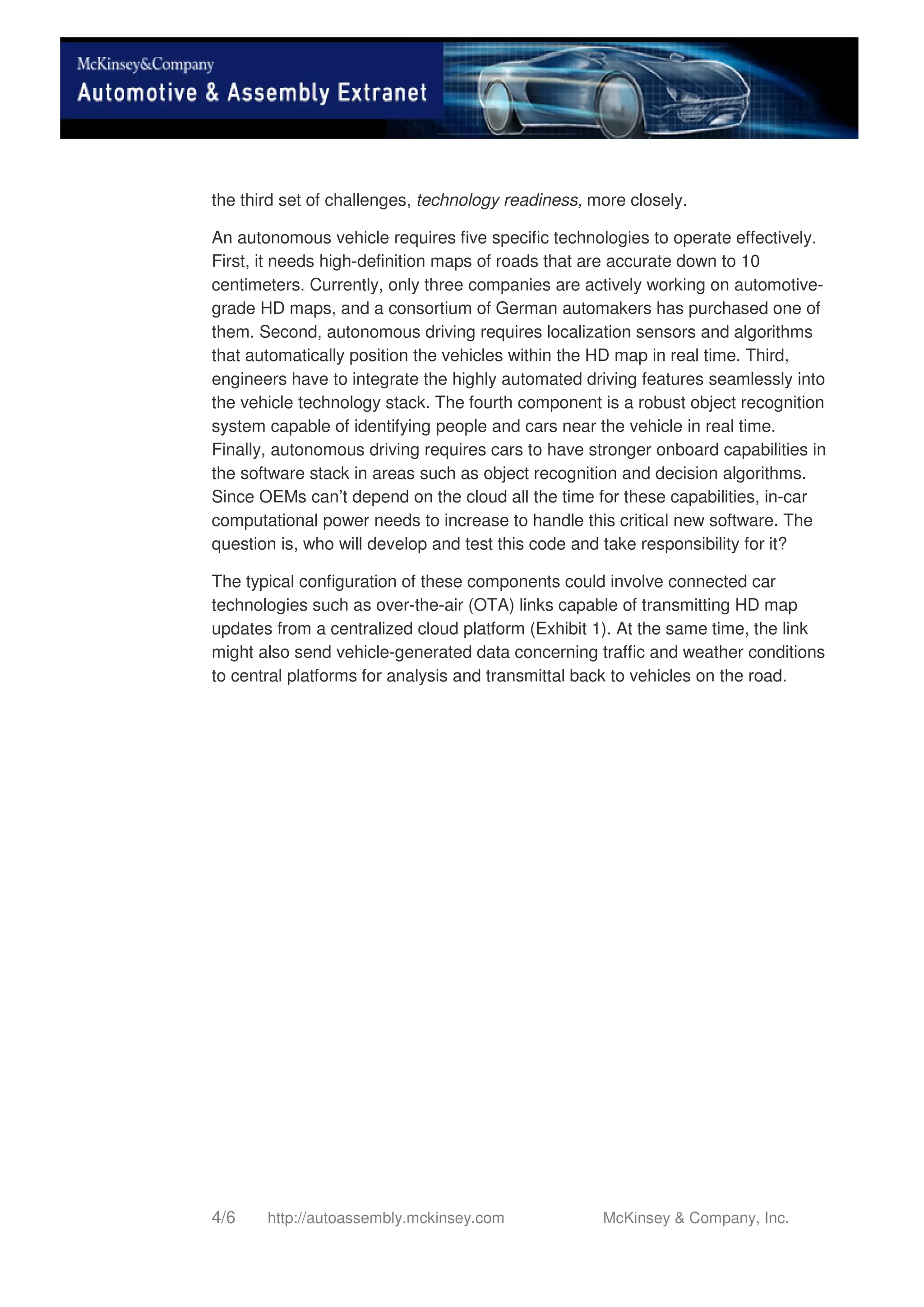 4/6 http://autoassembly.mckinsey.com McKinsey & Company, Inc.
the third set of challenges, technology readiness, more closely.
An autonomous vehicle requires five specific technologies to operate effectively.
First, it needs high-definition maps of roads that are accurate down to 10
centimeters. Currently, only three companies are actively working on automotive-
grade HD maps, and a consortium of German automakers has purchased one of
them. Second, autonomous driving requires localization sensors and algorithms
that automatically position the vehicles within the HD map in real time. Third,
engineers have to integrate the highly automated driving features seamlessly into
the vehicle technology stack. The fourth component is a robust object recognition
system capable of identifying people and cars near the vehicle in real time.
Finally, autonomous driving requires cars to have stronger onboard capabilities in
the software stack in areas such as object recognition and decision algorithms.
Since OEMs can’t depend on the cloud all the time for these capabilities, in-car
computational power needs to increase to handle this critical new software. The
question is, who will develop and test this code and take responsibility for it?
The typical configuration of these components could involve connected car
technologies such as over-the-air (OTA) links capable of transmitting HD map
updates from a centralized cloud platform (Exhibit 1). At the same time, the link
might also send vehicle-generated data concerning traffic and weather conditions
to central platforms for analysis and transmittal back to vehicles on the road.
 