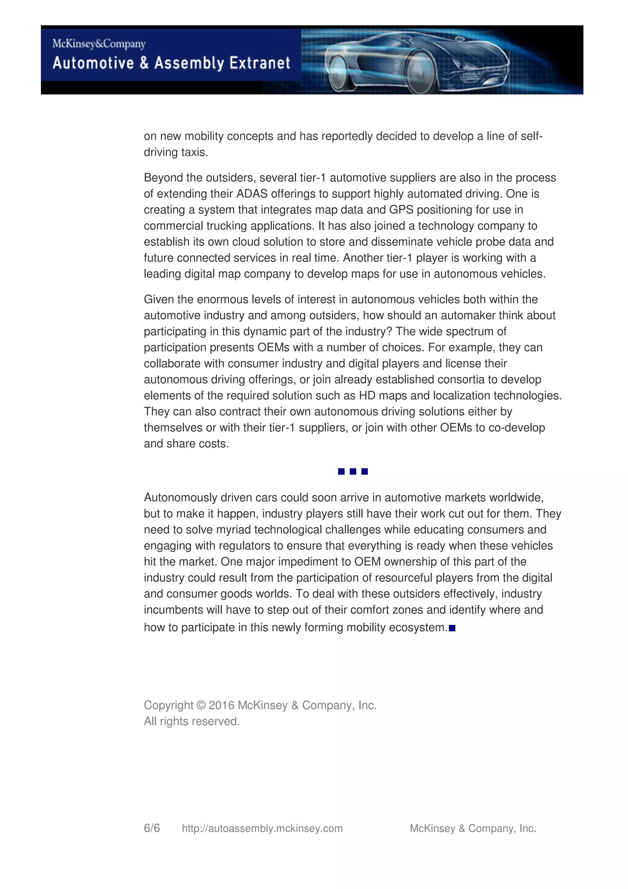 6/6 http://autoassembly.mckinsey.com McKinsey & Company, Inc.
on new mobility concepts and has reportedly decided to develop a line of self-
driving taxis.
Beyond the outsiders, several tier-1 automotive suppliers are also in the process
of extending their ADAS offerings to support highly automated driving. One is
creating a system that integrates map data and GPS positioning for use in
commercial trucking applications. It has also joined a technology company to
establish its own cloud solution to store and disseminate vehicle probe data and
future connected services in real time. Another tier-1 player is working with a
leading digital map company to develop maps for use in autonomous vehicles.
Given the enormous levels of interest in autonomous vehicles both within the
automotive industry and among outsiders, how should an automaker think about
participating in this dynamic part of the industry? The wide spectrum of
participation presents OEMs with a number of choices. For example, they can
collaborate with consumer industry and digital players and license their
autonomous driving offerings, or join already established consortia to develop
elements of the required solution such as HD maps and localization technologies.
They can also contract their own autonomous driving solutions either by
themselves or with their tier-1 suppliers, or join with other OEMs to co-develop
and share costs.
■ ■ ■
Autonomously driven cars could soon arrive in automotive markets worldwide,
but to make it happen, industry players still have their work cut out for them. They
need to solve myriad technological challenges while educating consumers and
engaging with regulators to ensure that everything is ready when these vehicles
hit the market. One major impediment to OEM ownership of this part of the
industry could result from the participation of resourceful players from the digital
and consumer goods worlds. To deal with these outsiders effectively, industry
incumbents will have to step out of their comfort zones and identify where and
how to participate in this newly forming mobility ecosystem.■
Copyright © 2016 McKinsey & Company, Inc.
All rights reserved.
 