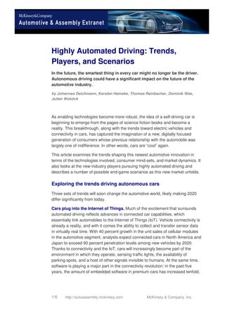 1/6 http://autoassembly.mckinsey.com McKinsey & Company, Inc.
Highly Automated Driving: Trends,
Players, and Scenarios
In the future, the smartest thing in every car might no longer be the driver.
Autonomous driving could have a significant impact on the future of the
automotive industry.
by Johannes Deichmann, Kersten Heineke, Thomas Reinbacher, Dominik Wee,
Julian Woköck
As enabling technologies become more robust, the idea of a self-driving car is
beginning to emerge from the pages of science fiction books and become a
reality. This breakthrough, along with the trends toward electric vehicles and
connectivity in cars, has captured the imagination of a new, digitally focused
generation of consumers whose previous relationship with the automobile was
largely one of indifference. In other words, cars are “cool” again.
This article examines the trends shaping this newest automotive innovation in
terms of the technologies involved, consumer mind-sets, and market dynamics. It
also looks at the new industry players pursuing highly automated driving and
describes a number of possible end-game scenarios as this new market unfolds.
Exploring the trends driving autonomous cars
Three sets of trends will soon change the automotive world, likely making 2020
differ significantly from today.
Cars plug into the Internet of Things. Much of the excitement that surrounds
automated driving reflects advances in connected car capabilities, which
essentially link automobiles to the Internet of Things (IoT). Vehicle connectivity is
already a reality, and with it comes the ability to collect and transfer sensor data
in virtually real time. With 40 percent growth in the unit sales of cellular modules
in the automotive segment, analysts expect connected cars in North America and
Japan to exceed 90 percent penetration levels among new vehicles by 2020.
Thanks to connectivity and the IoT, cars will increasingly become part of the
environment in which they operate, sensing traffic lights, the availability of
parking spots, and a host of other signals invisible to humans. At the same time,
software is playing a major part in the connectivity revolution: in the past five
years, the amount of embedded software in premium cars has increased tenfold,
 