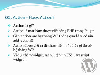 Q5: Action - Hook Action?
 Action là gì?
 Action là một hàm được viết bằng PHP trong Plugin
 Gắn Action vào hệ thống WP thông qua hàm có sẳn
add_action()
 Action được viết ra để thực hiện một điều gì đó với
hệ thống WP
 Ví dụ: thêm widget, menu, tập tin CSS, Javascript,
widget …
 