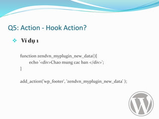 Q5: Action - Hook Action?
 Ví dụ 1
function zendvn_myplugin_new_data(){
echo '<div>Chao mung cac ban </div>';
}
add_action('wp_footer', 'zendvn_myplugin_new_data' );
 