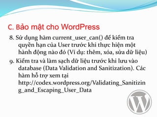 C. Bảo mật cho WordPress
8. Sử dụng hàm current_user_can() để kiểm tra
quyền hạn của User trước khi thực hiện một
hành động nào đó (Ví dụ: thêm, xóa, sửa dữ liệu)
9. Kiểm tra và làm sạch dữ liệu trước khi lưu vào
database (Data Validation and Sanitization). Các
hàm hỗ trợ xem tại
http://codex.wordpress.org/Validating_Sanitizin
g_and_Escaping_User_Data
 