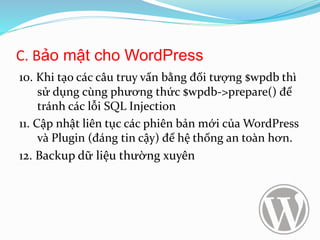 C. Bảo mật cho WordPress
10. Khi tạo các câu truy vấn bằng đối tượng $wpdb thì
sử dụng cùng phương thức $wpdb->prepare() để
tránh các lỗi SQL Injection
11. Cập nhật liên tục các phiên bản mới của WordPress
và Plugin (đáng tin cậy) để hệ thống an toàn hơn.
12. Backup dữ liệu thường xuyên
 