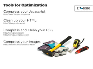Tools for Optimization
Compress your Javascript
http://javascriptcompressor.com



Clean up your HTML
http://tidy.sourceforge.net



Compress and Clean your CSS
http://www.cleancss.com
http://www.csscompressor.com



Compress your images
http://toki-woki.net/p/Shrink-O-Matic/
 
