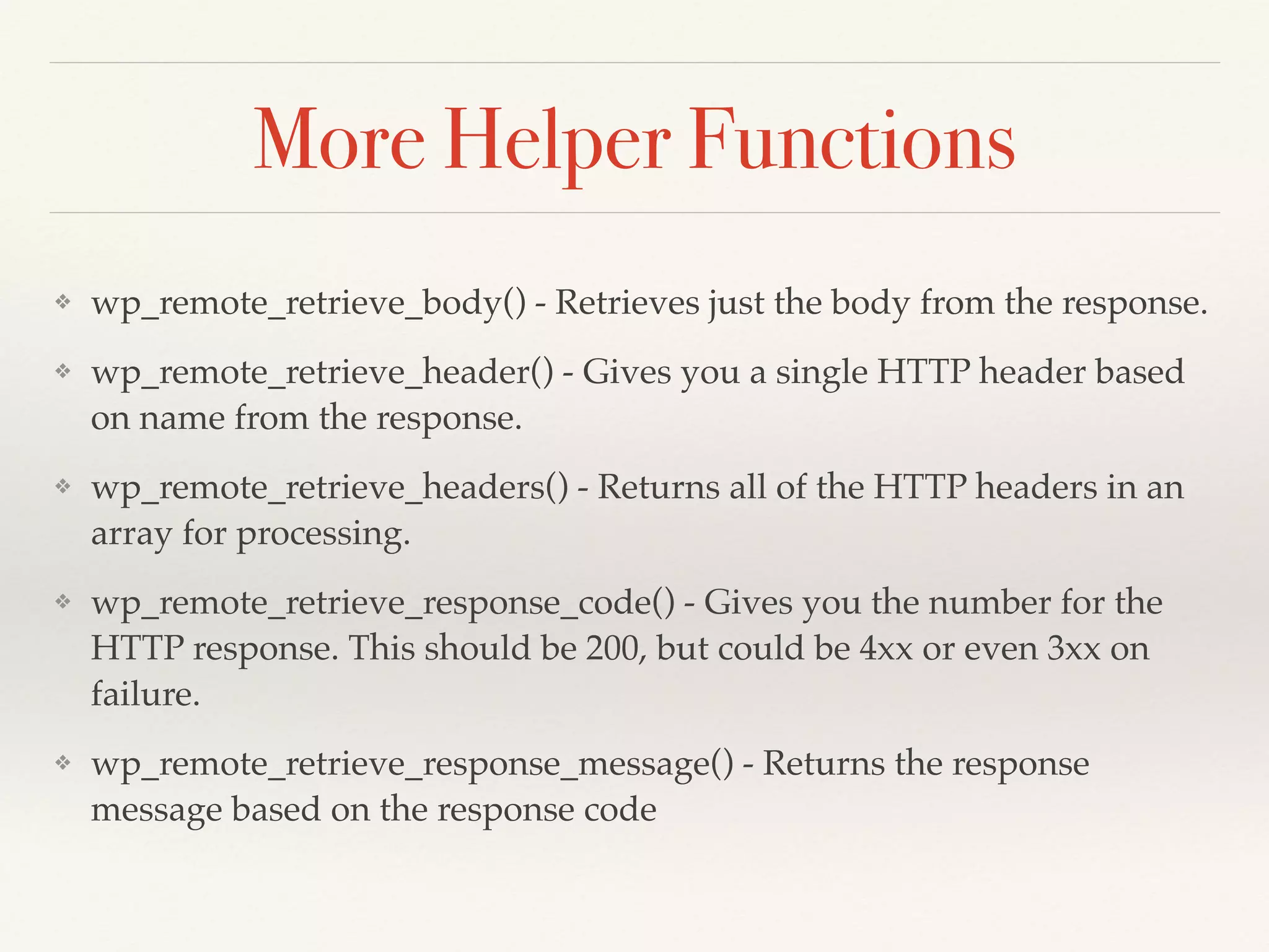 More Helper Functions 
❖ wp_remote_retrieve_body() - Retrieves just the body from the response.! 
❖ wp_remote_retrieve_header() - Gives you a single HTTP header based 
on name from the response.! 
❖ wp_remote_retrieve_headers() - Returns all of the HTTP headers in an 
array for processing.! 
❖ wp_remote_retrieve_response_code() - Gives you the number for the 
HTTP response. This should be 200, but could be 4xx or even 3xx on 
failure.! 
❖ wp_remote_retrieve_response_message() - Returns the response 
message based on the response code 
 
