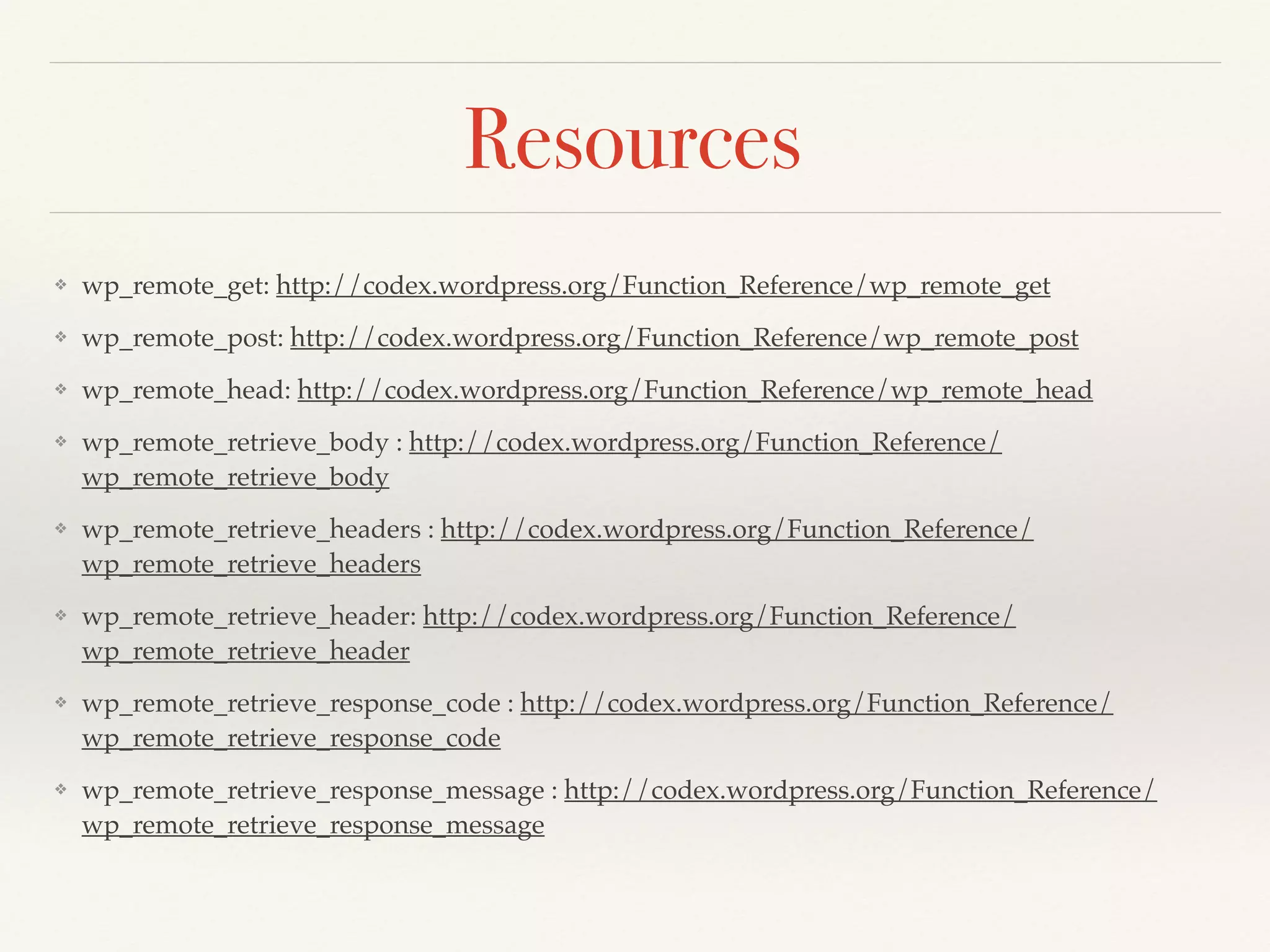 Resources 
❖ wp_remote_get: http://codex.wordpress.org/Function_Reference/wp_remote_get! 
❖ wp_remote_post: http://codex.wordpress.org/Function_Reference/wp_remote_post! 
❖ wp_remote_head: http://codex.wordpress.org/Function_Reference/wp_remote_head! 
❖ wp_remote_retrieve_body : http://codex.wordpress.org/Function_Reference/ 
wp_remote_retrieve_body! 
❖ wp_remote_retrieve_headers : http://codex.wordpress.org/Function_Reference/ 
wp_remote_retrieve_headers! 
❖ wp_remote_retrieve_header: http://codex.wordpress.org/Function_Reference/ 
wp_remote_retrieve_header! 
❖ wp_remote_retrieve_response_code : http://codex.wordpress.org/Function_Reference/ 
wp_remote_retrieve_response_code! 
❖ wp_remote_retrieve_response_message : http://codex.wordpress.org/Function_Reference/ 
wp_remote_retrieve_response_message 
 