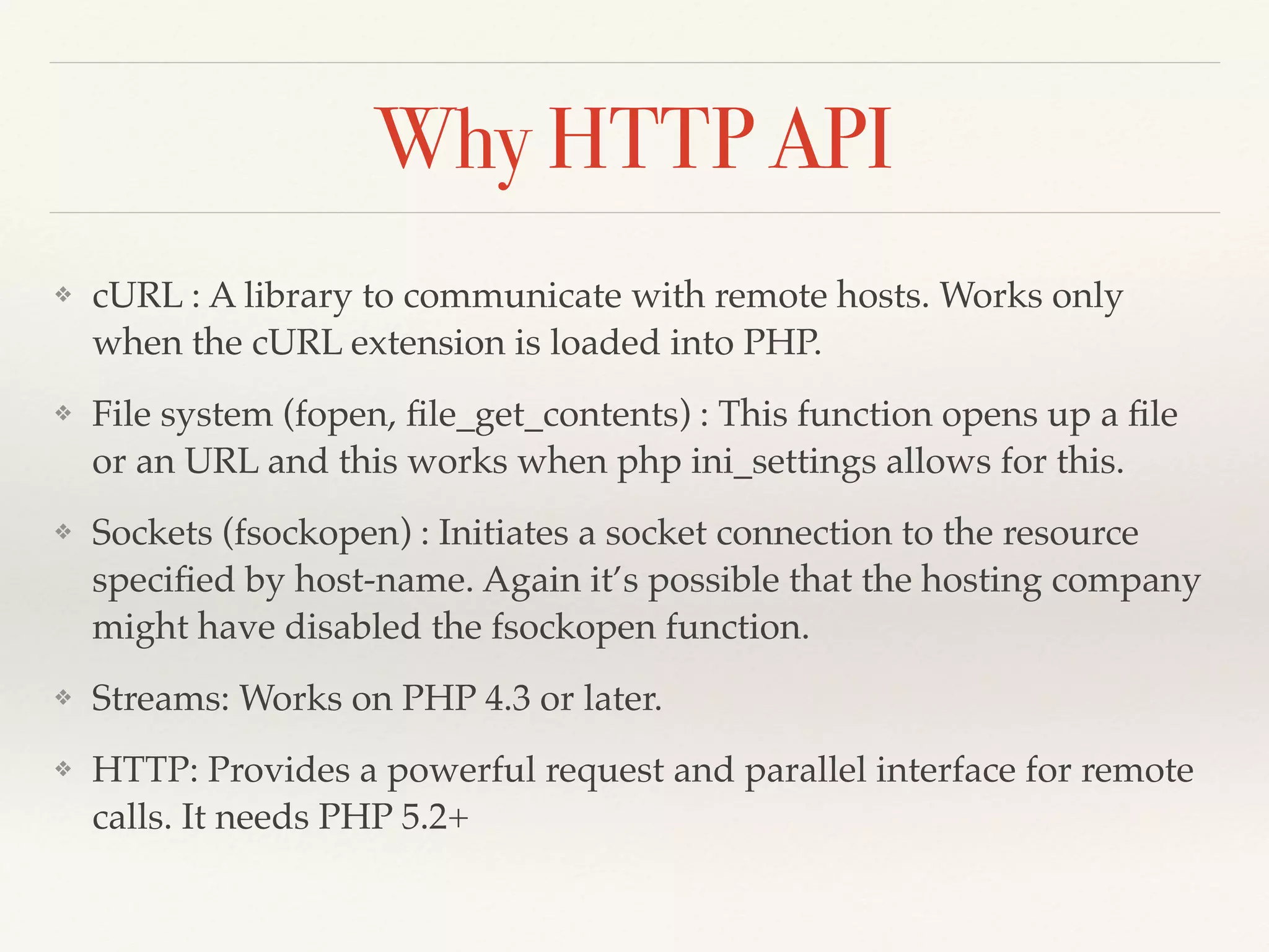 Why HTTP API 
❖ cURL : A library to communicate with remote hosts. Works only 
when the cURL extension is loaded into PHP.! 
❖ File system (fopen, file_get_contents) : This function opens up a file 
or an URL and this works when php ini_settings allows for this.! 
❖ Sockets (fsockopen) : Initiates a socket connection to the resource 
specified by host-name. Again it’s possible that the hosting company 
might have disabled the fsockopen function.! 
❖ Streams: Works on PHP 4.3 or later.! 
❖ HTTP: Provides a powerful request and parallel interface for remote 
calls. It needs PHP 5.2+ 
 