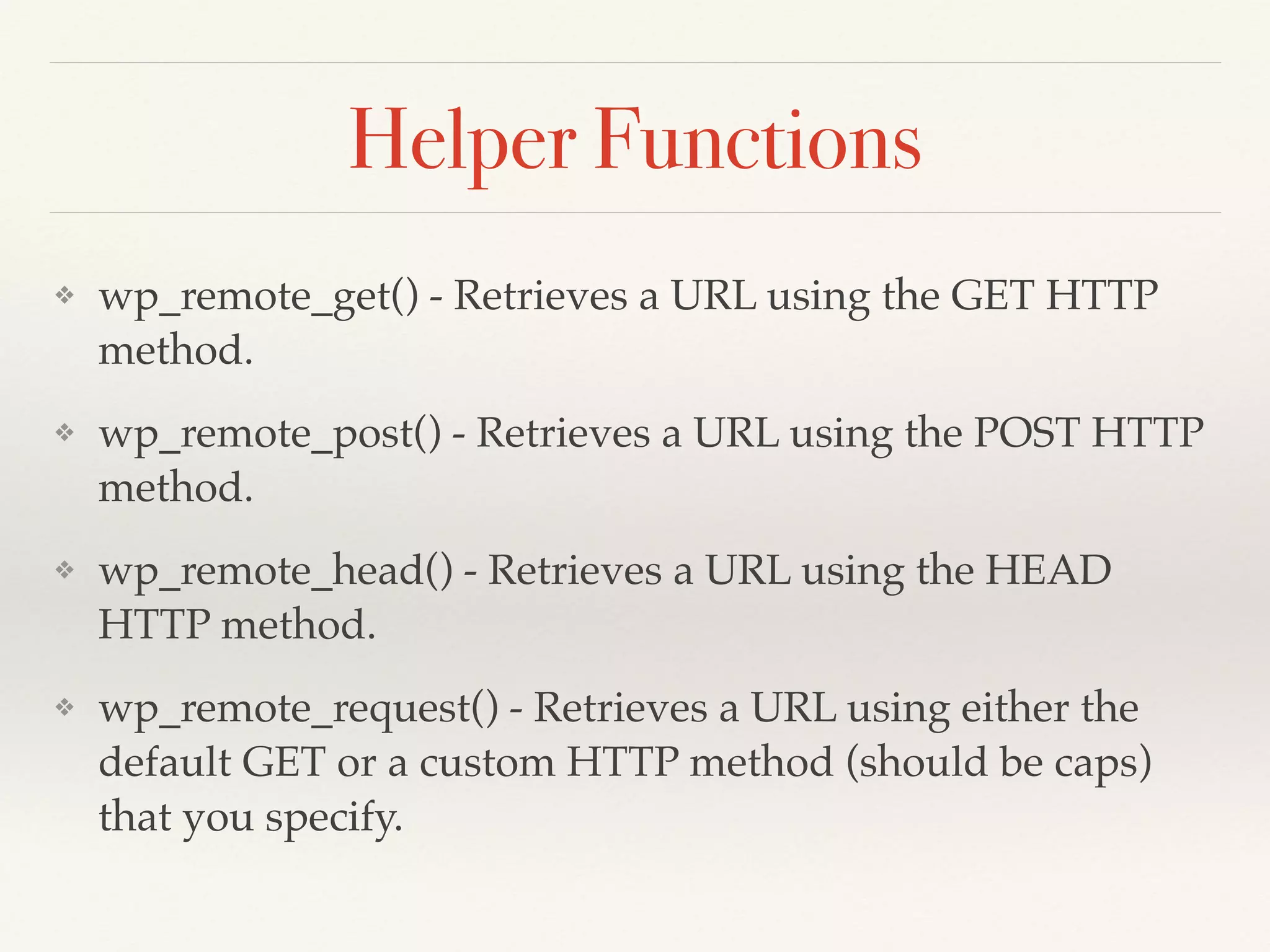 Helper Functions 
❖ wp_remote_get() - Retrieves a URL using the GET HTTP 
method.! 
❖ wp_remote_post() - Retrieves a URL using the POST HTTP 
method.! 
❖ wp_remote_head() - Retrieves a URL using the HEAD 
HTTP method.! 
❖ wp_remote_request() - Retrieves a URL using either the 
default GET or a custom HTTP method (should be caps) 
that you specify. 
 