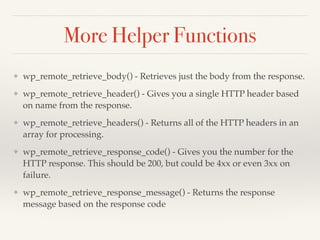 More Helper Functions 
❖ wp_remote_retrieve_body() - Retrieves just the body from the response.! 
❖ wp_remote_retrieve_header() - Gives you a single HTTP header based 
on name from the response.! 
❖ wp_remote_retrieve_headers() - Returns all of the HTTP headers in an 
array for processing.! 
❖ wp_remote_retrieve_response_code() - Gives you the number for the 
HTTP response. This should be 200, but could be 4xx or even 3xx on 
failure.! 
❖ wp_remote_retrieve_response_message() - Returns the response 
message based on the response code 
 