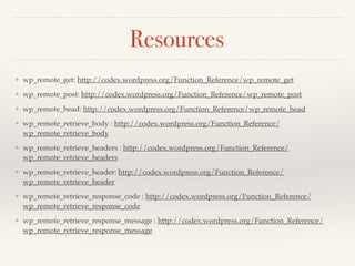 Resources 
❖ wp_remote_get: http://codex.wordpress.org/Function_Reference/wp_remote_get! 
❖ wp_remote_post: http://codex.wordpress.org/Function_Reference/wp_remote_post! 
❖ wp_remote_head: http://codex.wordpress.org/Function_Reference/wp_remote_head! 
❖ wp_remote_retrieve_body : http://codex.wordpress.org/Function_Reference/ 
wp_remote_retrieve_body! 
❖ wp_remote_retrieve_headers : http://codex.wordpress.org/Function_Reference/ 
wp_remote_retrieve_headers! 
❖ wp_remote_retrieve_header: http://codex.wordpress.org/Function_Reference/ 
wp_remote_retrieve_header! 
❖ wp_remote_retrieve_response_code : http://codex.wordpress.org/Function_Reference/ 
wp_remote_retrieve_response_code! 
❖ wp_remote_retrieve_response_message : http://codex.wordpress.org/Function_Reference/ 
wp_remote_retrieve_response_message 
 