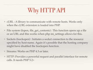 Why HTTP API 
❖ cURL : A library to communicate with remote hosts. Works only 
when the cURL extension is loaded into PHP.! 
❖ File system (fopen, file_get_contents) : This function opens up a file 
or an URL and this works when php ini_settings allows for this.! 
❖ Sockets (fsockopen) : Initiates a socket connection to the resource 
specified by host-name. Again it’s possible that the hosting company 
might have disabled the fsockopen function.! 
❖ Streams: Works on PHP 4.3 or later.! 
❖ HTTP: Provides a powerful request and parallel interface for remote 
calls. It needs PHP 5.2+ 
 