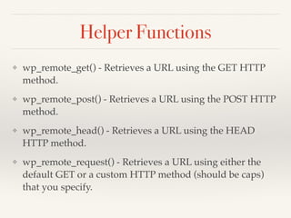 Helper Functions 
❖ wp_remote_get() - Retrieves a URL using the GET HTTP 
method.! 
❖ wp_remote_post() - Retrieves a URL using the POST HTTP 
method.! 
❖ wp_remote_head() - Retrieves a URL using the HEAD 
HTTP method.! 
❖ wp_remote_request() - Retrieves a URL using either the 
default GET or a custom HTTP method (should be caps) 
that you specify. 
 