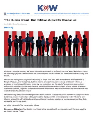kno wle dge .whart o n.upe nn.e du

http://kno wledge.wharto n.upenn.edu/article/human-brand-relatio nships-co mpanies/

‘The Human Brand’: Our Relationships with Companies
Oct 24, 2013 Bo o ks No rth America

Market ing

Customers describe how they feel about companies and brands in profoundly personal ways. We hate our banks;
we love our yoga pants. We can’t stand the cable company, but we consider our smartphone one of our very best
friends.
How are we making these judgments? According to a new book titled, T he Human Brand: How We Relate to
People, Products, and Companies, by Chris Malone, an expert in customer loyalty, and Susan T. Fiske, a
professor of psychology at Princeton University, our perceptions are the result of spontaneous judgments on
warmth and competence – precisely the same elements that drive our impressions of other people. As a result,
customers evaluate, judge and form relationships with companies in ways that are remarkably similar to how they
evaluate and behave toward people.
Malone recently talked to Knowledge@Wharton about his book. To achieve success in the future, companies must
build more genuine relationships with customers that display warmth, competence and worthy intentions, says
Malone, who got his MBA at Wharton and has held senior marketing positions at companies such as Coca-Cola,
ARAMARK and Choice Hotels.
An edited transcript of the conversation follows.
Knowledge@ Wharton: Your book’s hypothesis is that we relate with companies in much the same way that
we do with people. Explain.

 