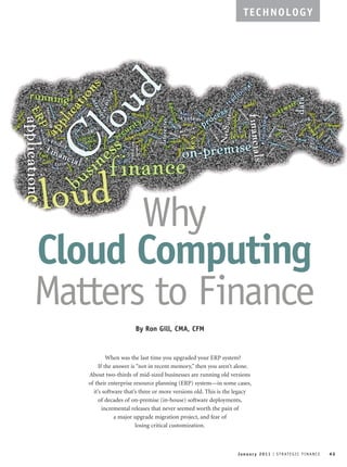 January 2011 I STRATEGIC FINANCE 43
TECHNOLOGY
Why
Cloud Computing
Matters to Finance
By Ron Gill, CMA, CFM
When was the last time you upgraded your ERP system?
If the answer is “not in recent memory,” then you aren’t alone.
About two-thirds of mid-sized businesses are running old versions
of their enterprise resource planning (ERP) system—in some cases,
it’s software that’s three or more versions old. This is the legacy
of decades of on-premise (in-house) software deployments,
incremental releases that never seemed worth the pain of
a major upgrade migration project, and fear of
losing critical customization.
 