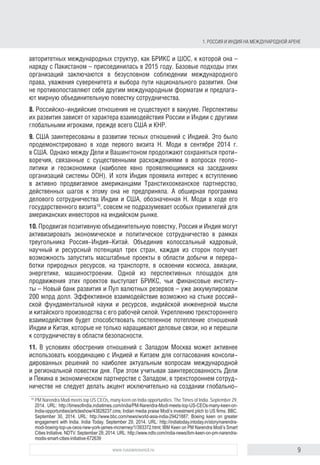 9www.russiancouncil.ru
1. РОССИЯ И ИНДИЯ НА МЕЖДУНАРОДНОЙ АРЕНЕ
она – наряду с Пакистаном – присоединилась в 2015 году). Базовые подходы
этих организаций заключаются в безусловном соблюдении международного
права, уважения суверенитета и выбора пути национального развития. Они
не противопоставляют себя другим международным форматам и предлага-
ют мирную объединительную повестку сотрудничества.
8. Российско-индийские отношения существуют не в вакууме. Перспективы
их развития зависят от характера взаимодействия России и Индии с другими
глобальными игроками, прежде всего с США и КНР.
9. США заинтересованы в развитии тесных отношений с Индией. Это было
продемонстрировано в ходе первого визита Н. Моди в сентябре 2014 г.
в США. Однако между Дели и Вашингтоном продолжают сохраняться проти-
воречия, связанные с существенными расхождениями в вопросах геополи-
тики и геоэкономики (наиболее явно они проявляются на заседаниях органи-
заций системы ООН). И хотя Индия проявила интерес к вступлению в активно
продвигаемое американцами Транстихоокеанское партнерство, действен-
ных шагов к этому предпринято не было. А обширная программа делового
сотрудничества Индии и США, обозначенная Н. Моди в ходе его государ-
ственного визита10
, не подразумевает особых привилегий для американских
инвесторов на индийском рынке.
10. Продвигая позитивную объединительную повестку, Россия и Индия могут
активизировать экономическое и политическое сотрудничество в рамках
треугольника Россия-Индия-Китай. Объединив колоссальный кадровый,
научный и ресурсный потенциал трех стран, каждая из сторон получает
возможность запустить масштабные проекты в области добычи и переработ-
ки природных ресурсов, транспорта, освоения космоса, авиации, энергетики,
машиностроения. Одной из перспективных площадок для продвижения этих
проектов выступает БРИКС, чьи финансовые институты – Новый банк разви-
тия и Пул валютных резервов – уже аккумулировали 200 млрд долл. Эффек-
тивное взаимодействие возможно на стыке российской фундаментальной
науки и ресурсов, индийской инженерной мысли и китайского производст-
ва с его рабочей силой. Укреплению трехстороннего взаимодействия будет
способствовать постепенное потепление отношений между Индией и Китаем,
которые не только наращивают деловые связи, но и перешли к сотрудниче-
ству в области безопасности.
11. В условиях обострения отношений с Западом Москва может активнее
использовать координацию с Индией и Китаем для согласования консоли-
дированных решений по наиболее актуальным вопросам международной
и региональной повестки дня. При этом, учитывая заинтересованность Дели
и Пекина в экономическом партнерстве с Западом, в трехстороннем сотруд-
ничестве не следует делать акцент исключительно на создании глобально-
го противовеса развитым странам. Необходимо постоянно подчеркивать,
10
PM Narendra Modi meets top US CEOs, many keen on India opportunities. The Times of India. September 29,
2014. URL: http://timesoﬁndia.indiatimes.com/india/PM-Narendra-Modi-meets-top-US-CEOs-many-keen-on-
India-opportunities/articleshow/43828237.cms; Indian media praise Modi’s investment pitch to US ﬁrms. BBC.
September 30, 2014. URL: http://www.bbc.com/news/world-asia-india-29421887; Boeing keen on greater
engagement with India. India Today. September 29, 2014. URL: http://indiatoday.intoday.in/story/narendra-
modi-boeing-top-us-ceos-new-york-james-mcnerney/1/393372.html; IBM Keen on PM Narendra Modi’s Smart
Cities Initiative. NDTV. September 29, 2014. URL: http://www.ndtv.com/india-news/ibm-keen-on-pm-narendra-
modis-smart-cities-initiative-672639
block.indd 9block.indd 9 22-Aug-16 14:44:1322-Aug-16 14:44:13
 