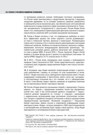 10 Рабочая тетрадь № 29 / 2016
100 ТЕЗИСОВ О РОССИЙСКОИНДИЙСКИХ ОТНОШЕНИЯХ
что Россия также заинтересована в продуктивном партнерстве с ведущими
западными державами, но на условиях взаимного уважения суверенитета
и невмешательства во внутренние дела, при обязательном учете российской
озабоченности по ряду вопросов в сферах экономики и безопасности. Разви-
тие экономического сотрудничества в треугольнике Россия-Индия-Китай
может стать необходимым стабилизирующим фактором в регионе и придать
новый импульс развитию ШОС в условиях расширения организации.
12. Россия и Индия солидарны в том, что современные проблемы не могут
быть эффективно решены без более широкого участия развивающих-
ся стран в глобальной торговле, финансах и инвестициях. Развивающиеся
страны могут и должны стать в полном смысле равноправными участниками
глобального развития. Особенно это касается вопросов, связанных с рефор-
мированием институтов международной финансовой архитектуры. Так,
совместными усилиями удалось добиться увеличения квот развивающих-
ся стран в рамках МВФ. В начале 2016 г. Россия, Бразилия, Индия и Китай
впервые в истории фонда вошли в десятку его крупнейших участников. На
группу БРИКС придется 14,7% голосов (было 14,18%)11
.
13. В 2014 г. Россия вновь подтвердила свою позицию о необходимо-
сти придать Совету Безопасности ООН более представительный характер
и высказалась в поддержку предоставления Индии в нем статуса постоян-
ного члена12
.
14. В последние годы Индия проявляет возрастающий интерес к арктической
проблематике, стремясь не отставать на этом направлении от Китая. В 2013 г.
она получила статус наблюдателя в Арктическом совете. Россия, поддержи-
вая сложившийся в Арктическом совете статус-кво, выстраивает конструк-
тивные отношения как с его членами, так и с наблюдателями. В связи с этим
Москве следует обратить внимание на индийские компании как на перспек-
тивных бизнес-партнеров в Арктике.
15. Россия и Индия выступают союзниками в борьбе с терроризмом.
Стороны уверены, что «борьба с терроризмом возможна только при объеди-
нении усилий всех стран и без использования двойных стандартов»13
, недо-
пустимости деления террористов на «плохих» и «хороших», заигрывания
с радикальными организациями ради достижения политических интересов.
Сегодня ведется проработка соглашения в области противостояния терро-
ристической группировке «Исламское государство»14
. Повышению боевой
подготовки, обмену опытом и оперативной информацией служат ежегодные
учения «Индра», которые проводятся с 2003 года. Сотрудничеству в проти-
водействии экстремизму будет придан новый импульс, когда Индия присое-
динится к антитеррористическим структурам ШОС.
11
МВФ увеличил квоту России и начал реформу управления. URL: http://www.banki.ru/news/lenta/
?id=8632717
12
Совместное заявление Дружба–Дости: план по укреплению российско-индийского партнерства в те-
чение следующего десятилетия (опубликовано 11 декабря 2014 г.) // Официальный сайт Президента
России. URL: http://kremlin.ru/supplement/4790
13
Россия и Индия договорились развивать военно-техническое сотрудничество. RT на русском. URL:
https://russian.rt.com/article/138675
14
СМИ: премьер Индии собирается обсудить в Москве борьбу с терроризмом. РИА Новости. URL: http://
ria.ru/defense_safety/20151222/1346692418.html
block.indd 10block.indd 10 22-Aug-16 14:44:1322-Aug-16 14:44:13
 