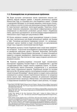 11www.russiancouncil.ru
1. РОССИЯ И ИНДИЯ НА МЕЖДУНАРОДНОЙ АРЕНЕ
1.3. Взаимодействие по региональным проблемам
16. Индия выступает категорически против привлечения внешних сил,
особенно ведущих мировых держав, к решению региональных проблем
Южной Азии, будь то в Кашмире или в зоне Индийского океана15
. Дели
с подозрением наблюдает за состоянием американо-пакистанских отноше-
ний, особенно в контексте угрозы дестабилизации ситуации в Афганиста-
не16
. Индию также беспокоит укрепление «всепогодной дружбы» Пакистана
и Китая, которая позволила инициировать масштабный инфраструктурный
проект, направленный на обеспечение устойчивого доступа Китая к Индий-
скому океану. Достигнута договоренность об использовании модернизиро-
ванного пакистанского порта Гвадар для нужд китайского ВМФ.
17. Россия неизменно занимает скорее проиндийскую позицию в отноше-
нии такой чувствительной для Индии региональной проблемы, как Кашмир.
Российская дипломатия справедливо полагает, что «интернационализация»
данных проблем не будет способствовать их урегулированию и будет лишь
подрывать политический престиж Индии.
18. Индийские эксперты считают Индийский океан зоной своих приоритет-
ных интересов17
. В восточной части Индийского океана Индия проводит курс
на динамичное укрепление связей с Мьянмой, Индонезией, Сингапуром,
а также с Вьетнамом, Южной Кореей и Австралией. Это может потенциально
привести к созданию своеобразного «бриллиантового ожерелья» дружест-
венных Индии стран. При этом она не ставит задачу формирования в регионе
антикитайского альянса.
19. Развитию российско-индийских отношений будет способствовать
всесторонняя поддержка Россией Индии в ее взаимодействии с другими
государствами региона. Следует пояснять индийской стороне, что россий-
ско-пакистанское военно-техническое сотрудничество и в дальнейшем
будет носить ограниченный характер. Подписанный контракт на поставки
вертолетов Ми-35 призван укрепить контртеррористический и антинаркоти-
ческий потенциал Исламабада18
. Данная сделка не создает угрозу изменения
сложившегося в регионе военно-стратегического баланса и не направлена
против третьих стран. Необходимо упоминать об уникальном совпадении
внешнеполитических процессов в Южной Азии с постсоветскими реалиями
и тождественном положении России и Индии в своих регионах, что опре-
15
Rajya Sabha Q.NO.2868. Relation between India and Pakistan // Ministry of External Affairs, Government of
India. December 18, 2014. URL: http://mea.gov.in/rajya-sabha.htm?dtl/24584/Q+NO+2868RELATION+BETW
EEN+INDIA+AND+PAKISTAN
16
Rajya Sabha Q.NO.355. Gain from visit of president of US // Ministry of External Affairs, Government of India.
February 26, 2015. URL: http://mea.gov.in/rajya-sabha.htm?dtl/24838/QNO355+GAIN+FROM+VISIT+OF+
PRESIDENT+OF+USA
17
Foreign Policy Agenda for the New Government (Policy brief) // Institute for Defence Studies and
Analyses. May 27, 2014. URL: http://www.idsa.in/policybrief/Foreignpolicyagendaforthenewgovernment_
agupta_270514.html
18
Farhan, Bokhari. Russia, Pakistan close in on Mi-35 deal // IHS Jane’s 360. November 13, 2014. URL: http://
www.janes.com/article/45709/russia-pakistan-close-in-on-mi-35-deal; Комментарий Департамента инфор-
мации и печати МИД России в связи с сообщениями в СМИ о планируемых поставках российской
военной техники в Пакистан // Министерство иностранных дел Российской Федерации. 4 июня 2014 г.
URL: http://www.mid.ru/bdomp/brp_4.nsf/fa711a859c4b939643256999005bcbbc/efbe2fe155472ebf44257ce
d0020c9b2!OpenDocument; Россия подписала контракт с Пакистаном на поставку вертолетов Ми-35М //
Интерфакс. 20 августа 2015 г. URL: http://www.interfax.ru/world/461412
block.indd 11block.indd 11 22-Aug-16 14:44:1322-Aug-16 14:44:13
 