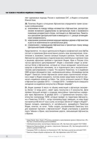 12 Рабочая тетрадь № 29 / 2016
100 ТЕЗИСОВ О РОССИЙСКОИНДИЙСКИХ ОТНОШЕНИЯХ
деляет одинаковые подходы России к проблемам СНГ, а Индии – к Южной
Азии.
20. Политика Индии в отношении Афганистана определяется тремя основ-
ными соображениями:
а) опасениями по поводу победы исламистов в этой стране, распростра-
нения исламского радикализма на Центральную Азию и возможного
появления исламистского блока, состоящего из Афганистана, Пакис-
тана и республик Центральной Азии и имеющего в том числе резкую
антииндийскую направленность;
б) нежеланием усиления влияния ведущих мировых держав в Афганистане
и роста их вовлеченности в региональные дела;
в) стремлением к превращению Афганистана в транзитную страну между
Центральной Азией и Индией.
Представляется, что смысл деятельности Индии в конфликтной зоне АфПак
состоит в стремлении качественно усилить свои экономические, политиче-
ские и, возможно, военно-силовые позиции в регионе. Тем более, что сам
Афганистан заинтересован в подключении всех влиятельных в регионе стран
к решению своих проблем и пригласил Индию, Иран и Россию стать участни-
ком афганского урегулирования19
. Индия с опасением следит за активностью
Китая в Афганистане, который не только вкладывает значительные средства
в афганскую экономику, но и подключился к внутриполитическому урегули-
рованию в стране. Что касается Пакистана, то в индийских СМИ активно обсу-
ждается тема «необъявленной войны» Исламабада против Индии20
. Пакистан
считает Афганистан зоной своих стратегических интересов и видит в Индии
конкурента, поэтому всеми средствами пытается ограничить ее влияние на
Кабул. Так, после успешного визита Н. Моди в Афганистан в декабре 2015 –
январе 2016 г. талибами было совершено нападение на индийское консуль-
ство в Мазари-Шарифе21
.
21. Индия занимает 6-е место по объему инвестиций в афганскую эконо-
мику (более 1,3 млрд долл.), имеет здесь посольство и 4 консульства. Дели
проявил большой интерес к созданию масштабных транспортных коридо-
ров через Афганистан. В декабре 2015 г. в Туркменистане началось стро-
ительство газопровода ТАПИ, который пройдет по территории Афганиста-
на и Пакистана. В 2018 г., когда газопровод будет построен, по нему будет
поставляться 90 млн м3
газа в сутки, из которых 38 млн м3
пойдет в Индию22
.
Однако попасть в зависимость от нестабильного, враждебного Пакистана
Индия, конечно, не хочет. Чтобы открыть альтернативный Пакистану путь
для взаимной торговли с Афганистаном23
, Индия участвовала в развитии
порта Чабахан в Иране, в восстановлении дороги, связывающей Афганистан
с Ираном.
19
Хамид Карзай: Иран, Индия и РФ должны участвовать в урегулировании кризиса в Афганистане. URL:
http://tass.ru/mezhdunarodnaya-panorama/2646022
20
«Необъявленная война» против Индии в Афганистане. URL: http://www.rodon.org/polit-110217130832
21
Афганистан–Пакистан–Индия: как сделать «треугольник» безопаснее. URL: http://www.golos-ameriki.ru/
content/vv-pakistan/3155921.html
22
Газопровод ТАПИ: кто обеспечит его безопасность? URL: http://www.ru.journal-neo.com/node/117673
23
Пакистан и Индия в борьбе за Афганистан. URL: http://afghanistan.ru/doc/19737.html
block.indd 12block.indd 12 22-Aug-16 14:44:1322-Aug-16 14:44:13
 