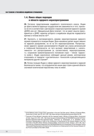 14 Рабочая тетрадь № 29 / 2016
100 ТЕЗИСОВ О РОССИЙСКОИНДИЙСКИХ ОТНОШЕНИЯХ
1.4. Поиск общих подходов
в области ядерного нераспространения
26. Согласно представлениям индийского политического класса, Индия
де-факто является ядерным государством вне зависимости от того, призна-
но это в соответствии с Договором о нераспространении ядерного оружия
(ДНЯО) или нет. Официальный Дели полагает, что не имеет смысла присо-
единяться к ДНЯО, характер которого в индийском обществе подвергается
критике в течение многих лет28
.
27. Хрупкость и противоречивость режима нераспространения ядерного
оружия отражается в позиции Индии: она неизменно делает акцент именно
на ядерном разоружении, но не на его нераспространении. Распространение
ядерного оружия рассматривается Дели как угроза региональной и глобаль-
ной безопасности, из чего вытекает представление о «нелегитимности» его
распространения (и, соответственно, нераспространения, т.е. сохранения
привилегированного положения стран – членов «ядерного клуба»). Индия
тщательно соблюдает данный режим, категорически отказываясь от пере-
дачи «чувствительных» технологий и расщепляющихся материалов другим
странам29
.
28. Логика позиции Индии в сфере ядерного нераспространения и ядерной
безопасности такова, что сотрудничество наших стран в данной области
значимой политической перспективы пока не имеет.
28
Achal Malhotra India’s Foreign Policy approaches in the post Cold War period // Ministry of External Affairs,
Government of India. April 30, 2014. URL: http://www.mea.gov.in/distinguished-lectures-detail.htm?80
29
Transcript of Prime Minister’s interaction with the Japanese media // Ministry of External Affairs, Government
of India. August 29, 2014. URL: http://www.mea.gov.in/media-brieﬁngs.htm?dtl/23959/Transcript+of+Prime+
Ministers+interaction+with+the+Japanese+media; Statement by Ambassador DB Venkatesh Varma,
Permanent Representative of India to the Conference on Disarmament at the General Debate of the First
Committee of the 69th UNGA // Ministry of External Affairs, Government of India. October 7, 2014. URL: http://
www.mea.gov.in/Speeches-Statements.htm?dtl/24058/Statement+by+Ambassador+D+B+Venkatesh+Varma
+Permanent+Representative+of+India+to+the+Conference+on+Disarmament+at+the+General+Debate+of+
the+First+Committee+of+the+69th+UNGA
block.indd 14block.indd 14 22-Aug-16 14:44:1422-Aug-16 14:44:14
 