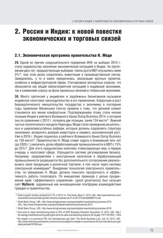 15www.russiancouncil.ru
2. РОССИЯ И ИНДИЯ: К НОВОЙ ПОВЕСТКЕ ЭКОНОМИЧЕСКИХ И ТОРГОВЫХ СВЯЗЕЙ
2. Россия и Индия: к новой повестке
экономических и торговых связей
2.1. Экономическая программа правительства Н. Моди
29. Одной из причин сокрушительного поражения ИНК на выборах 2014 г.
стало недовольство населения экономической ситуацией в Индии. На протя-
жении двух лет, предшествовавших выборам, темпы роста ВВП опускались
ниже 5%30
, при этом резко сократились инвестиции в производственный
сектор. Замедлилась, а то и вовсе прекратилась реализация крупных проектов,
особенно в инфраструктурной сфере. Стагнировали экспортные отрасли, что
объясняется как общей неблагоприятной ситуацией в индийской экономике,
так и снижением спроса на фоне кризисных явлений в глобальной экономике.
30. Много претензий у индийских и зарубежных бизнесменов вызывали
индийское налоговое законодательство и его применение. Коррупция и рост
бюрократического вмешательства государства в экономику в последние
годы правления Манмохана Сингха привели к тому, что деловой климат
становился все менее комфортным. Подтверждением этому стали низкие
позиции Индии в рейтинге Всемирного банка Doing Business 2014, в котором
она по сравнению с 2012 г. потеряла две позиции и заняла 134-е место31
.
Важной частью политического мандата Н. Моди стало проведение реши-
тельных и широкомасштабных реформ, которые были призваны оздоровить
структуру экономики, возвратить доверие инвесторов и оживить экономиче-
ский рост. Уже в 2016 г. Индия поднялась в рейтинге Всемирного банка Doing
Business на 130-е место32
. Правительство Н. Моди ставит задачу в ближай-
шие пять лет (до 2020 г.) увеличить долю обрабатывающей промышленности
в ВВП с 15% до 25%33
. Для этого предусмотрен комплекс стимулирующих
мер, в первую очередь в налоговой сфере. Упрощается система регулиро-
вания бизнеса. Например, предприятиям с иностранным капиталом в обра-
батывающей промышленности разрешается без дополнительного согласо-
вания реализовывать свою продукцию в розничной торговле, в том числе
через системы электронной коммерции34
. Внедрение технологий электрон-
ного правительства, по убеждению Н. Моди, должно повысить прозрачность
и эффективность работы госаппарата. По инициативе премьера с целью
продвижения идей «эффективного управления» (“good governance”) был
запущен сайт MyGov.in, задуманный как инновационная платформа взаимо-
действия граждан и правительства.
30
India’s growth remains subdued at 4.7% in 2013–14. The Hindu. May 31, 2014. URL: http://www.thehindu.
com/business/Economy/indias-growth-remains-subdued-at-47-in-201314/article6066515.ece
31
World Bank Group. URL: http://www.doingbusiness.org/reports/global-reports/doing-business-2015;
URL: http://www.doingbusiness.org/reports/global-reports/doing-business-2012
32
World Bank Group. URL: http://www.doingbusiness.org/reports/global-reports/doing-business-2016
33
Govt aims to raise manufacturing share to 25% of GDP. Business Standard. November 13, 2014. URL: http://
bs.neerajg.in/article/economy-policy/govt-aims-to-raise-manufacturing-share-to-25-of-gdp-114111201603_1.html
34
No respite in e-commerce FDI, but manufacturers get clarit. The Hindu Business Line. July 10, 2014. URL:
http://www.thehindubusinessline.com/economy/budget/no-respite-in-ecommerce-fdi-but-manufacturers-get-
clarity/article6197830.ece
block.indd 15block.indd 15 22-Aug-16 14:44:1422-Aug-16 14:44:14
 