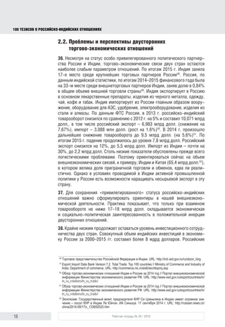 18 Рабочая тетрадь № 29 / 2016
100 ТЕЗИСОВ О РОССИЙСКОИНДИЙСКИХ ОТНОШЕНИЯХ
2.2. Проблемы и перспективы двусторонних
торгово-экономических отношений
36. Несмотря на статус особо привилегированного политического парт-
нерства, торгово-экономические связи России и Индии остаются наиболее
слабым параметром отношений. По итогам 2015 г. Индия заняла 17-е место
среди крупнейших торговых партнеров России48
. Россия, по данным индий-
ской статистики, по итогам 2014–2015 финансового года была на 33-м месте
среди внешнеторговых партнеров Индии с долей 0,84% в общем объеме
внешней торговли страны49
. Индия экспортирует в Россию в основном
лекарственные препараты, изделия из черного металла, одежду, чай, кофе
и табак, а импортирует из России главным образом вооружение, оборудова-
ние для АЭС, удобрения, электрооборудование, изделия из стали и алмазы.
По данным ФТС России, в 2013 г. российско-индийский товарооборот
снизился по сравнению с 2012 г. на 5% и составил 10,071 млрд долл., в том
числе российский экспорт – 6,983 млрд долл. (снижение на 7,67%), импорт –
3,088 млн долл. (рост на 1,6%)50
. В 2014 г. произошло дальнейшее сниже-
ние товарооборота до 9,5 млрд долл. (на 5,6%)51
. По итогам 2015 г. падение
продолжилось до уровня 7,8 млрд долл. Российский экспорт снизился на
12%, до 5,5 млрд долл., импорт из Индии – почти на 30%, до 2,2 млрд
долл. Столь низкие показатели обусловлены прежде всего логистически-
ми проблемами. Поэтому ориентироваться сейчас на объем внешнеэконо-
мических связей, к примеру Индии и Китая (65,4 млрд долл.52
), в котором
велика доля приграничной торговли и обменов, едва ли реалистично. Однако
в условиях проводимой в Индии активной промышленной политики у России
есть возможности наращивать несырьевой экспорт в эту страну.
37. Для сохранения «привилегированного» статуса российско-индийских
отношений важно сформулировать ориентиры нашей внешнеэкономической
деятельности. Практика показывает, что только при взаимном товарообороте
не ниже 17–18 млрд долл. появляется экономическая и социально-политиче-
ская заинтересованность в положительной инерции двусторонних отношений.
38. Крайне низким остается уровень инвестиционного сотрудничества двух
стран. Совокупный объем индийских инвестиций в экономику России за
2000–2015 гг. составил более 8 млрд долл., а российских инвестиций в Индию
за тот же период – около 4 млрд долларов53
. Российские инвестиции направ-
ляются в основном в развитие атомной энергетики и технологий, а также
в транспортную сферу. Индийские инвестиции сосредоточены в нефтегазо-
48
Торговое представительство Российской Федерации в Индии. URL: http://ind.ved.gov.ru/ru/obzor_torg
49
Export Import Data Bank Version 7.2. Total Trade: Top 100 countries // Ministry of Commerce and Industry of
India. Department of commerce. URL: http://commerce.nic.in/eidb/iecnttopnq.asp
50
Обзор торгово-экономических отношений Индии и России за 2014 год // Портал внешнеэкономической
информации Министерства экономического развития РФ. URL: http://www.ved.gov.ru/exportcountries/in/
in_ru_relations/in_ru_trade/
51
Там же.
52
Эксклюзив: Государственный визит председателя КНР Си Цзиньпина в Индию имеет огромное зна-
чение – посол КНР в Индии Ле Юйчэн. ИА Синьхуа. 17 сентября 2014 г. URL: http://russian.news.cn/
china/2014-09/17/c_133650525.htm
53
Двусторонние отношения между Индией и Россией. URL: http://www.indianembassy.ru/index.php/ru/2013-
07-06-11-02-37/2013-07-06-10-56-05; Обзор торговых отношений России и Индии. URL: http://ind.ved.
gov.ru/ru/obzor_torg
block.indd 18block.indd 18 22-Aug-16 14:44:1422-Aug-16 14:44:14
 