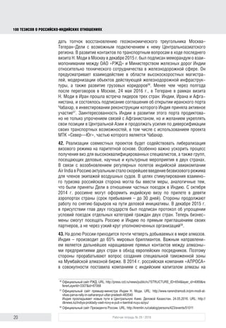 20 Рабочая тетрадь № 29 / 2016
100 ТЕЗИСОВ О РОССИЙСКОИНДИЙСКИХ ОТНОШЕНИЯХ
между ОАО «РЖД» и Министерством железных дорог Индии относительно
технического сотрудничества в железнодорожной сфере. Он предусматрива-
ет взаимодействие в области высокоскоростных магистралей, модернизации
объектов действующей железнодорожной инфраструктуры, а также развитие
грузовых коридоров56
. Менее чем через полгода после переговоров в Москве,
24 мая 2016 г., в Тегеране в рамках визита Н. Моди в Иран прошла встреча
лидеров Индии, Ирана и Афганистана. Состоялось подписание соглашения об
открытии иранского порта Чабахар, в реконструкцию которого Индия вложила
значительные средства57
. Заинтересованность Индии в развитии этого порта
продиктована не только упрочением связей с Афганистаном, но и желанием
укреплять позиции в Центральной Азии и продолжать усилия по диверси-
фикации своих транспортных возможностей, в том числе с использованием
проекта МТК «Север–Юг», частью которого является Чабахар.
42. Реализации совместных проектов будет способствовать либерализация
визового режима на паритетной основе. Особенно важно ускорить процесс
получения виз для высококвалифицированных специалистов, а также групп,
посещающих деловые, научные и культурные мероприятия в двух странах.
В связи с возобновлением регулярных полетов индийской авиакомпании
“Air India” в Россию актуальным стало скорейшее введение безвизово-
го режима для членов экипажей воздушных судов. В целях стимулирова-
ния взаимного туризма российская сторона могла бы предусмотреть меры,
аналогичные тем, что были приняты Дели в отношении частных поездок
в Индию. С октября 2014 г. россияне могут оформить индийскую визу по
прилете в девяти аэропортах страны (срок пребывания – до 30 дней). Стороны
продолжают работу по снятию барьеров на пути деловой инициативы.
В декабре 2015 г. в присутствии глав двух государств был подписан прото-
кол об упрощении условий поездок отдельных категорий граждан двух стран.
Теперь бизнесмены смогут посещать Россию и Индию по прямым приглаше-
ниям своих партнеров, а не через узкий круг уполномоченных организаций58
.
43. На долю России приходится почти четверть добываемых в мире алмазов.
Индия производит до 65% мировых бриллиантов. Важным направлением
представляется дальнейшее наращивание прямых контактов между алмаз-
ными предприятиями двух стран в обход европейских посредников. Стороны
прорабатываютвопрососозданииспециальнойтаможеннойзонынаМумбай-
ской алмазной бирже. В 2014 г. российская компания «АЛРОСА» в совокуп-
ности поставила компаниям с индийским капиталом алмазы на сумму более
2,3 млрд долларов59
. Кроме того, она укрепила свои позиции на индийском
рынке в 2015 г.60
, увеличив число долгосрочных контактов с 9 до 12.
56
Официальный сайт РЖД. URL: http://press.rzd.ru/news/public/ru?STRUCTURE_ID=654&layer_id=4069&re
fererLayerId=3307&id=87068
57
Официальный сайт премьер-министра Индии Н. Моди. URL: http://www.narendramodi.in/pm-modi-at-
vikas-parva-rally-in-saharanpur-uttar-pradesh-483540
Индия прокладывает новые пути в Центральную Азию. Деловой Казахстан. 24.05.2016. URL: http://
dknews.kz/indiya-proklady-vaet-novy-e-puti-v-tsentral-nuyu-aziyu/
58
Официальный сайт Президента России. URL: http://kremlin.ru/catalog/persons/423/events/51011
59
АЛРОСА подписала 12 долгосрочных соглашений с компаниями из Индии. ТАСС. URL: http://tass.ru/
ekonomika/1641006
60
Заявления для прессы по итогам российско-индийских переговоров. Официальный сайт Президента
России. URL: http://kremlin.ru/catalog/persons/423/events/51011
block.indd 20block.indd 20 22-Aug-16 14:44:1422-Aug-16 14:44:14
 