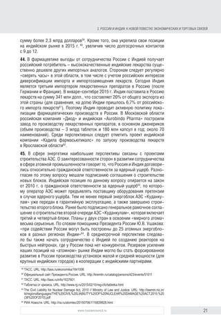 21www.russiancouncil.ru
2. РОССИЯ И ИНДИЯ: К НОВОЙ ПОВЕСТКЕ ЭКОНОМИЧЕСКИХ И ТОРГОВЫХ СВЯЗЕЙ
44. В фармацевтике выгоды от сотрудничества России с Индией получает
российский потребитель – высококачественные индийские лекарства суще-
ственно дешевле других импортных аналогов. Сторонам следует регулярно
«сверять часы» в этой области, в том числе с учетом российских интересов
диверсификации импорта и импортозамещения лекарств. Сегодня Индия
является третьим экспортером лекарственных препаратов в Россию (после
Германии и Франции). В январе–сентябре 2015 г. Индия поставила в Россию
лекарства на 341 млн долл., что составляет 20% от общего объема экспорта
этой страны (для сравнения: на долю Индии пришлось 6,7% российского
импорта лекарств61
). Поэтому Индия проводит активную политику лока-
лизации фармацевтических производств в России. В Московской области
российская компания «Диод» и индийская «Aurobindo Pharma» построили
завод по производству лекарственных препаратов, в основном дженериков
(объем производства – 3 млрд таблеток и 180 млн капсул в год; около 70
наименований). Среди перспективных следует отметить проект индийской
компании «Кадила фармасьютикалс» по запуску производства лекарств
в Ярославской области62
.
45. В сфере энергетики наибольшие перспективы связаны с проектами
строительства АЭС. О заинтересованности сторон в развитии сотрудничества
в сфере атомной промышленности говорит то, что Россия и Индия договори-
лись относительно гражданской ответственности за ядерный ущерб. Разно-
гласия по этому вопросу мешали подписанию соглашения о строительстве
новых блоков. Индийская позиция по данному вопросу опирается на закон
от 2010 г. о гражданской ответственности за ядерный ущерб63
, по которо-
му оператор АЭС может предъявлять поставщику оборудования претензии
в случае ядерного ущерба. Тем не менее первый энергоблок АЭС «Куданку-
лам» уже передан в гарантийную эксплуатацию, а также завершено строи-
тельство второго блока. Ранее было подписано генеральное рамочное согла-
шение о строительстве второй очереди АЭС «Куданкулам», которая включает
третий и четвертый блоки. Планы у двух стран по освоению «мирного атома»
весьма серьезные. По словам помощника Президента России Ю.В. Ушакова,
«при содействии России могут быть построены до 25 атомных энергобло-
ков в разных регионах Индии»64
. В среднесрочной перспективе следовало
бы также начать сотрудничество с Индией в области создания реакторов на
быстрых нейтронах, где у России пока нет конкурентов. Резервом усиления
наших позиций на «атомном» рынке Индии могло бы стать форсированное
развитие в России производства установок малой и средней мощности (для
крупных индийских городов) в кооперации с индийскими партнерами.
46. Согласно долгосрочному прогнозу Международного энергетическо-
го агентства, установленная мощность ГЭС до 2040 г. может увеличиться
в 1,5 раза. Около 90% вводов новых ГЭС будет приходиться на развивающие-
ся страны, где существует большая потребность в электроэнергии, а гидро-
61
Российско-индийские экономические отношения. Досье. ТАСС. URL: http://tass.ru/info/1637601
62
Таблетка от кризиса. URL: http://www.rg.ru/2015/02/10/reg-cfo/tabletka.html
63
The Civil Liability for Nuclear Damage Act, 2010 // Ministry of Law and Justice. URL: http://lawmin.nic.in/
ld/regionallanguages/THE%20CIVIL%20LIABILITY%20OF%20NUCLEAR%20DAMAGE%20ACT,2010.%20
(38%20OF2010).pdf
64
Ушаков: Россия может помочь построить до 25 блоков АЭС в Индии. РИА Новости. URL: http://ria.ru/
atomtec/20150706/1116839928.html
block.indd 21block.indd 21 22-Aug-16 14:44:1422-Aug-16 14:44:14
 