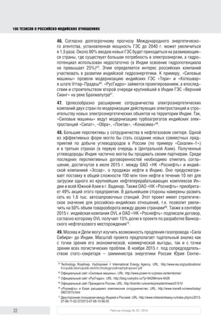 22 Рабочая тетрадь № 29 / 2016
100 ТЕЗИСОВ О РОССИЙСКОИНДИЙСКИХ ОТНОШЕНИЯХ
потенциал использован недостаточно (в Индии освоение гидропотенциала
не превышает 25%)65
. Этим определяется интерес российских компаний
участвовать в развитии индийской гидроэнергетики. К примеру, «Силовые
машины» провели модернизацию индийских ГЭС «Тери» и «Котешвар»
в штате Уттар-Прадеш66
. «РусГидро» займется проектированием, а впослед-
ствии и строительством второй очереди крупнейшей в Индии ГЭС «Верхний
Сианг» на реке Брахмапутра67
.
47. Целесообразно расширение сотрудничества электроэнергетических
компаний двух стран по модернизации действующих электростанций и стро-
ительству новых электроэнергетических объектов на территории Индии. Так,
«Силовые машины» ведут модернизацию турбоагрегатов индийских элек-
тростанций «Сипат», «Обра», «Локтак», «Конасима»68
.
48. Большие перспективы у сотрудничества в нефтегазовом секторе. Одной
из эффективных форм могло бы стать создание новых совместных пред-
приятий по добыче углеводородов в России (по примеру «Сахалин-1»)
и в третьих странах (в первую очередь в Центральной Азии). Получен-
ные углеводороды Индия частично могла бы продавать своим партнерам.
Среди последних перспективных договоренностей необходимо отметить
соглашение о продажах нефти в Индию, достигнутое в июле 2015 г. между
ОАО «НК «Роснефть» и индийской компанией «Эссар». Оно предусматри-
вает поставку в общей сложности 100 млн т нефти в течение 10 лет для
загрузки одного из крупнейших нефтеперерабатывающих комплексов Ин-
дии и всей Южной Азии в г. Вадинар. Также ОАО «НК «Роснефть» прио-
бретает 49% акций этого предприятия. В дальнейшем стороны намерены
развить сеть из 1,6 тыс. автозапровочных станций. Этот проект имеет стра-
тегическое значение для российско-индийских отношений, так как позволит
увеличить на 50% объем товарооборота между двумя странами69
. В сентябре
2015 г. индийская компания OVL и ОАО «НК «Роснефть» подписали договор,
согласно которому OVL получает 15%-ную долю в проекте по разработке
Ванкорского нефтегазового месторождения70
.
49. Москва и Дели могут изучить возможность продления газопровода «Сила
Сибири» до Индии. Масштаб проекта предполагает тщательный анализ как
с точки зрения его экономической, коммерческой выгоды, так и с точки
зрения всех логистических проблем. В ноябре 2015 г. под сопредседатель-
ством статс-секретаря – замминистра энергетики России Юрия Сентю-
рина и замминистра нефти и природного газа Индии А.П. Сахани состоя-
лось первое заседание российско-индийской совместной рабочей группы
65
Technology Roadmap. Hydropower // International Energy Agency. URL: http://www.iea.org/publications/
freepublications/publication/technologyroadmaphydropower.pdf
66
Истории успеха. Официальный сайт «Силовые машины». URL: http://www.power-m.ru/press-center/
stories/
67
РусГидро спроектирует ГЭС на Брахмапутре. Официальный сайт «РусГидро». URL: http://blog.rushydro.
ru/?p=9428#more-9428
68
Встреча с представителями деловых кругов России и Индии. Официальный сайт Президента России.
URL: http://kremlin.ru/events/president/news/51010
69
«Роснефть» и Essar расширяют комплексное сотрудничество. URL: http://www.rosneft.ru/news/today/
08072015.html
70
Двусторонние отношения между Индией и Россией. URL: http://www.indianembassy.ru/index.php/ru/2013-
07-06-11-02-37/2013-07-06-10-56-05
block.indd 22block.indd 22 22-Aug-16 14:44:1422-Aug-16 14:44:14
 