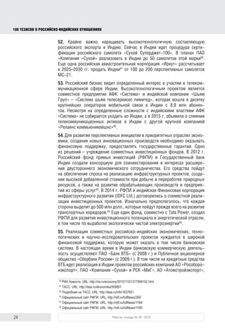 24 Рабочая тетрадь № 29 / 2016
100 ТЕЗИСОВ О РОССИЙСКОИНДИЙСКИХ ОТНОШЕНИЯХ
52. Крайне важно наращивать высокотехнологичную составляющую россий-
ского экспорта в Индию. Сейчас здесь идет процедура сертификации россий-
ского самолета «Сухой Суперджет-100». В планах ПАО «Компания «Сухой»
реализовать в Индии до 50 самолетов данной марки80
. Еще одна российская
авиастроительная корпорация «Иркут» рассчитывает к 2025–2030 гг. продать
Индии81
от 100 до 200 перспективных самолетов МС-21.
53. Российский бизнес проявляет определенный интерес к участию в теле-
коммуникационной сфере Индии. Высокотехнологичным проектом является
совместное предприятие АФК «Система» и индийской компании «Шьям Груп» –
«Система шьям телесервисес лимитед», которая вошла в десятку крупнейших
операторов мобильной связи в Индии с 8,9 млн абонентов. Несмотря на некото-
рые сложности с индийскими властями АФК «Система» не собирается уходить
из Индии. В 2015 г. она объявила о слиянии телекоммуникационных активов
в этой стране с другой крупной компанией «Релаянс коммьюникейшнс»82
.
54. Для развития перспективных инициатив в приоритетных отраслях эконо-
мики, открытия новых инновационных производств необходимо оказывать
финансовую поддержку, предоставлять государственные гарантии. Одно
из решений – учреждение совместных инвестиционных фондов. В 2012 г.
Российский фонд прямых инвестиций (РФПИ) и Государственный банк Индии
создали консорциум для соинвестирования в интересах расширения двусто-
роннего экономического сотрудничества. Его средства пойдут на обеспече-
ние спроса на реализацию инфраструктурных проектов, создание высокой
добавленной стоимости при добыче и переработке природных ресурсов,
а также на развитие обрабатывающих производств и предприятий из сферы
услуг83
. В 2014 г. РФПИ и индийская Финансовая корпорация инфраструктур-
ного развития (IDFC Ltd.) договорились о совместной реализации инвестици-
онных проектов. Изначально предполагалось, что каждая сторона выделит
до 500 млн долл., которые пойдут прежде всего на развитие транспортных
коридоров84
. Еще один фонд совместно с “Tata Power”, создал РФПИ для
развития инвестиционного потенциала в энергетической отрасли, в том числе
по выработке экологически чистой электроэнергии85
.
55. Реализация совместных российско-индийских экономических, техно-
логических и научно-исследовательских проектов нуждается в широкой
финансовой поддержке, которую может оказать в том числе банковская
система. В настоящее время в Индии банковскую коммерческую деятельность
осуществляют ПАО «Банк ВТБ» (с 2008 г.) и ПАО «Сбербанк России» (с 2009 г.).
На кредитные средства ВТБ в Индии осуществляются проекты российских
компаний АО «Рособоронэкспорт», ПАО «Компания «Сухой» и РСК «МиГ», АО
«Атомстройэкспорт», «Силовые машины»86
. Свои представительства в Индии
80
РИА Новости. URL: http://ria.ru/economy/20151110/1317999102.html
81
ТАСС. URL: http://tass.ru/ekonomika/508891
82
Подробнее см.: ТАСС. URL: http://tass.ru/info/1637601.
83
Официальный сайт РФПИ. URL: http://rdif.ru/fullNews/265/
84
Официальный сайт РФПИ. URL: http://rdif.ru/fullNews/1194/
85
Официальный сайт РФПИ. URL: http://rdif.ru/fullNews/1195/
86
Россия и Индия: инвестиционные проекты и межбанковское сотрудничество в 2004–2014 гг. URL: http://
www.jurnal.org/articles/2014/ekon99.html
block.indd 24block.indd 24 22-Aug-16 14:44:1422-Aug-16 14:44:14
 