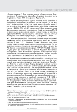 25www.russiancouncil.ru
2. РОССИЯ И ИНДИЯ: К НОВОЙ ПОВЕСТКЕ ЭКОНОМИЧЕСКИХ И ТОРГОВЫХ СВЯЗЕЙ
открыли Внешэкономбанк, Промсвязьбанк и Газпромбанк. Индийский банков-
ский сектор представлен в России ООО «Коммерческий Индо Банк»87
.
56. Средства для осуществления крупных проектов можно привлекать из
международных финансовых источников. Большие ресурсы (до 100 млрд
долл.) аккумулируются в Азиатском банке инфраструктурных инвестиций,
в котором Китай, Индия и Россия имеют наибольшее количество голосов –
20,06%, 7,5% и 5,92% соответственно88
. Еще одним источником финанси-
рования совместных проектов станет Новый банк развития БРИКС, который
нацелен в основном на развитие инфраструктуры на территории стран
группы БРИКС. Его штаб-квартира расположена в Шанхае, а первым прези-
дентом банка стал выходец из Индии Кундапур Ваман Каматх89
.
57. В качестве приоритетного направления сторонам следует продолжить
обсуждение вопроса об использовании национальных валют во взаимных
расчетах. В июне 2015 г. Центробанк России и Резервный банк Индии создали
совместную рабочую группу по изучению этого вопроса. Ряд российских
компаний перешли на взаиморасчеты в рублях и рупиях. Так, АО «Научно-
производственная корпорация «Уралвагонзавод» успешно продает детали
для вагоностроения за рупии90
. Индийская сторона также заинтересова-
на в этом. Министерство торговли и промышленности Индии приступило
к разработке нового механизма расчетов с Россией в прямой связке «рупия–
рубль», исключающей из оборота доллары и евро91
.
58. Дальнейшему продвижению российско-индийского партнерства будет
способствовать развитие связей между регионами двух стран. На сегод-
няшний день подписаны соглашения о сотрудничестве между Республи-
кой Татарстан и штатом Андхра-Прадеш, Самарской областью и штатом
Карнатака, Астраханской областью и штатом Гуджарат, Воронежской обла-
стью и штатом Западная Бенгалия, Санкт-Петербургом и Мумбаи, Казанью
и Хайдарабадом, Союзом промышленников и предпринимателей Тульской
области и ТПП северо-восточных штатов Индии, администрацией Тверской
области и Всеиндийской ассоциацией промышленников. В октябре 2012 г.
в рамках проведения Дней Москвы в Дели был заключен Протокол о сотруд-
ничестве между российской и индийской столицами на 2012–2015 гг.
В стадии проработки находится вопрос об установлении партнерских отно-
шений между Иркутской областью и штатами Карнатака и Керала, Ставро-
польским краем и штатом Керала, Волгоградской областью и штатом Тамил-
наду, Краснодарским краем и штатом Гоа, Костромской областью и штатом
Уттаракханд, г. Владивостоком и г. Калькуттой92
.
59. Учитывая традиционное внимание Нарендры Моди к штату Гуджарат,
важной площадкой для межрегионального взаимодействия России и Индии
87
Официальный сайт МИД России. URL: http://www.mid.ru/maps/in/?currentpage=double
88
Китай, Индия и Россия возглавили Азиатский банк. URL: http://vz.ru/economy/2015/6/29/753329.html
89
В Шанхае открылся Новый банк развития БРИКС. ТАСС. URL: http://tass.ru/ekonomika/2132483
90
Гендиректор Уралвагонзавода: мы активно работаем со странами АТР. URL: http://ria.ru/interview/
20150901/1221649403.html
91
Дели разрабатывает механизм перехода к расчетам с Москвой в нацвалютах. ТАСС. URL: http://tass.ru/
mezhdunarodnaya-panorama/1669813
92
Портал внешнеэкономической информации. URL: http://www.ved.gov.ru/exportcountries/in/in_ru_relations/
in_ru_trade/in_ru_trade_subjects/
block.indd 25block.indd 25 22-Aug-16 14:44:1422-Aug-16 14:44:14
 