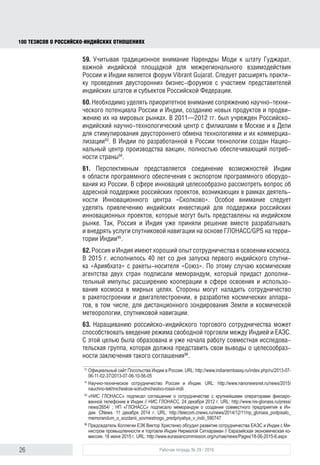 26 Рабочая тетрадь № 29 / 2016
100 ТЕЗИСОВ О РОССИЙСКОИНДИЙСКИХ ОТНОШЕНИЯХ
является форум «Энергичный Гуджарат» (“Vibrant Gujarat”). Следует расши-
рять практику проведения двусторонних бизнес-форумов с участием пред-
ставителей индийских штатов и субъектов Российской Федерации.
60. Приоритетное внимание необходимо уделять сопряжению научно-техни-
ческого потенциала России и Индии, созданию новых продуктов и продви-
жению их на мировых рынках. В 2011–2012 гг. был учрежден Российско-
индийский научно-технологический центр с филиалами в Москве и в Дели
для стимулирования двустороннего обмена технологиями и их коммерциа-
лизации93
. В Индии по разработанной в России технологии создан Нацио-
нальный центр производства вакцин, полностью обеспечивающий потреб-
ности страны94
.
61. Перспективным представляется соединение возможностей Индии
в области программного обеспечения с экспортом программного оборудо-
вания из России. В сфере инноваций целесообразно рассмотреть вопрос об
адресной поддержке российских проектов, возникающих в рамках деятель-
ности Инновационного центра «Сколково». Особое внимание следует уделять
привлечению индийских инвестиций для поддержки российских инноваци-
онных проектов, которые могут быть представлены на индийском рынке. Так,
Москва и Дели уже приняли решение вместе разрабатывать и внедрять услуги
спутниковой навигации на основе ГЛОНАСС/GPS на территории Индии95
.
62. Россия и Индия имеют хороший опыт сотрудничества в освоении космоса.
В 2015 г. исполнилось 40 лет со дня запуска первого индийского спутни-
ка «Ариябхата» с ракеты-носителя «Союз». По этому случаю космические
агентства двух стран подписали меморандум, который придаст дополни-
тельный импульс кооперации в сфере освоения и использования космоса
в мирных целях. Стороны могут наладить сотрудничество в ракетостроении
и двигателестроении, в разработке космических аппаратов, в том числе для
дистанционного зондирования Земли и космической метеорологии, спутни-
ковой навигации.
63. Наращиванию российско-индийского торгового сотрудничества может
способствовать введение режима свободной торговли между Индией и ЕАЭС.
С этой целью была образована и уже начала работу совместная исследова-
тельская группа, которая должна представить свои выводы о целесообраз-
ности заключения такого соглашения96
.
64. Многообещающим направлением сотрудничества является кооперация
в сфере туризма. Это особенно актуально в связи с «закрытием» египетских
93
Официальный сайт Посольства Индии в России. URL: http://www.indianembassy.ru/index.php/ru/2013-07-
06-11-02-37/2013-07-06-10-56-05
94
Научно-техническое сотрудничество России и Индии. URL: http://www.nanonewsnet.ru/news/2015/
nauchno-tekhnicheskoe-sotrudnichestvo-rossii-indii
95
«НИС ГЛОНАСС» подписал соглашение о сотрудничестве с крупнейшими операторами фиксиро-
ванной телефонии в Индии // НИС ГЛОНАСС. 24 декабря 2012 г. URL: http://www.nis-glonass.ru/press/
news/2654/ ; НП «ГЛОНАСС» подписало меморандум о создании совместного предприятия в Ин-
дии. CNews. 11 декабря 2014 г. URL: http://telecom.cnews.ru/news/2014/12/11/np_glonass_podpisalo_
memorandum_o_sozdanii_sovmestnogo_predpriyatiya_v_indii_590747
96
Председатель Коллегии ЕЭК Виктор Христенко обсудил развитие сотрудничества ЕАЭС и Индии с Ми-
нистром промышленности и торговли Индии Нирмалой Ситхараман // Евразийская экономическая ко-
миссия. 18 июня 2015 г. URL: http://www.eurasiancommission.org/ru/nae/news/Pages/18-06-2015-6.aspx
block.indd 26block.indd 26 22-Aug-16 14:44:1522-Aug-16 14:44:15
 