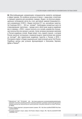 27www.russiancouncil.ru
2. РОССИЯ И ИНДИЯ: К НОВОЙ ПОВЕСТКЕ ЭКОНОМИЧЕСКИХ И ТОРГОВЫХ СВЯЗЕЙ
и турецких курортов для российских граждан. Индия с ее богатым рекреа-
ционным потенциалом могла бы стать достойной заменой ближневосточно-
му направлению. В 2014 г. Индию посетили 217 тыс. российских туристов,
а за 9 месяцев 2015 г. – 69 тыс. человек97
. Необходимы конкретные шаги
по стимулированию турпотоков – прежде всего облегчение выдачи индий-
ских виз (к примеру, с 2016 г. визу можно получить в онлайн-режиме без
посещения консульства или визового центра), более активная рекламная
кампания в России индийских отелей. Индия может стать первой страной,
с которой Россия заключит соглашение о взаимной выдаче туристических
виз сроком на полгода98
. Для привлечения индийских туристов в Россию
в 2016 г. Ростуризм откроет в Индии национальный туристический центр
“Visit Russia”. Подобные центры уже успешно функционируют в Хельсинки,
Берлине, Дубае и Пекине99
.
97
Статистические показатели взаимных поездок граждан Российской Федерации и граждан ино-
странных государств. Официальный сайт Ростуризма. URL: http://www.russiatourism.ru/contents/
statistika/statisticheskie-pokazateli-vzaimnykh-poezdok-grazhdan-rossiyskoy-federatsii-i-grazhdan-
inostrannykh-gosudarstv/naibolee-populyarnye-napravleniya-po-vyezdu-grazhdan-rossiyskoy-federatsii-za-
rubezh?sphrase_id=196042
98
Россия и Индия продолжат упрощение визового режима. URL: http://tass.ru/politika/2528838 http://tass.
ru/politika/2528838
99
Ростуризм планирует открыть офисы Visit Russia в Иране и Индии. URL: http://ria.ru/world/20151209/
1339236921.html
block.indd 27block.indd 27 22-Aug-16 14:44:1522-Aug-16 14:44:15
 