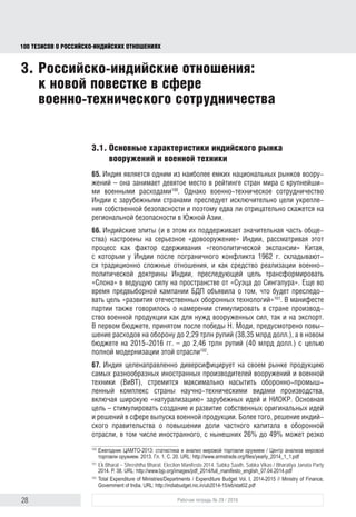 28 Рабочая тетрадь № 29 / 2016
100 ТЕЗИСОВ О РОССИЙСКОИНДИЙСКИХ ОТНОШЕНИЯХ
3. Российско-индийские отношения:
к новой повестке в сфере
военно-технического сотрудничества
3.1. Основные характеристики индийского рынка
вооружений и военной техники
65. Индия представляет собой один из наиболее емких национальных рынков
вооружений и занимает девятое место в рейтинге стран мира с крупнейши-
ми военными расходами100
. Однако военно-техническое сотрудничество
Индии с зарубежными странами преследует исключительно цели укрепле-
ния собственной безопасности и поэтому едва ли отрицательно скажется на
региональной безопасности в Южной Азии.
66. Индийские элиты (и в этом их поддерживает значительная часть обще-
ства) настроены на серьезное «довооружение» страны. Они рассматривают
этот процесс как фактор сдерживания «геополитической экспансии» Китая,
с которым у Индии после пограничного конфликта 1962 г. складываются
традиционно сложные отношения, и как средство реализации военно-
политической доктрины Индии, нацеленной на трансформацию «Слона»
в ведущую силу на пространстве от «Суэца до Сингапура». Еще во время
предвыборной кампании БДП в своем манифесте объявила о том, что будет
преследовать цель «развития отечественных оборонных технологий»101
и стимулировать в стране производство военной продукции как для нужд
вооруженных сил, так и на экспорт. В первом бюджете, принятом после
победы Н. Моди, предусмотрено повышение расходов на оборону до
2,29 трлн рупий (38,35 млрд долл.), а в новом бюджете на 2015-2016 гг. –
до 2,46 трлн рупий (40 млрд долл.) с целью полной модернизации этой
отрасли102
.
67. Индия целенаправленно диверсифицирует на своем рынке продук-
цию самых разнообразных иностранных производителей вооружений
и военной техники (ВиВТ), стремится максимально насытить оборонно-
промышленный комплекс научно-техническими видами производства,
включая широкую «натурализацию» зарубежных идей и НИОКР. Основ-
ная цель – стимулировать создание и развитие собственных оригинальных
идей и решений в сфере выпуска военной продукции. Более того, решение
индийского правительства о повышении в оборонной отрасли доли частного
капитала, в том числе иностранного, с нынешних 26% до 49% может резко
100
Ежегодник ЦАМТО-2013: статистика и анализ мировой торговли оружием / Центр анализа мировой
торговли оружием. 2013. Гл. 1. С. 20. URL: http://www.armstrade.org/ﬁles/yearly_2014_1_1.pdf
101
Ek Bharat – Shreshtha Bharat. Election Manifesto 2014. Sabka Saath, Sabka Vikas / Bharatiya Janata Party
2014. P. 38. URL: http://www.bjp.org/images/pdf_2014/full_manifesto_english_07.04.2014.pdf
102
Total Expenditure of Ministries/Departments / Expenditure Budget. Vol. I, 2014–2015 // Ministry of Finance,
Government of India. URL: http://indiabudget.nic.in/ub2014-15/eb/stat02.pdf
block.indd 28block.indd 28 22-Aug-16 14:44:1522-Aug-16 14:44:15
 
