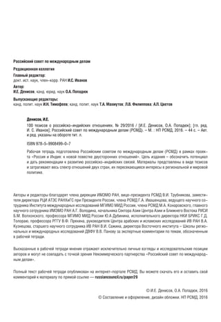 УДК 327(470:540)
ББК 66.4(2Рос),9(5Инд),01
Д33
Российский совет по международным делам
Редакционная коллегия
Главный редактор:
докт. ист. наук, член-корр. РАН И.С. Иванов
Автор:
И.Е. Денисов, канд. юрид. наук О.А. Попадюк
Выпускающие редакторы:
канд. полит. наук И.Н. Тимофеев; канд. полит. наук Т.А. Махмутов; Л.В. Филиппова; А.П. Цветов
Денисов, И.Е.
100 тезисов о российско-индийских отношениях. № 29/2016 / [И.Е. Денисов, О.А. Попадюк]; [гл. ред.
И. С. Иванов]; Российский совет по международным делам (РСМД). – М. : НП РСМД, 2016. – 44 с. – Авт.
и ред. указаны на обороте тит. л.
ISBN 978-5-9908499-0-7
Рабочая тетрадь подготовлена Российским советом по международным делам (РСМД) в рамках проек-Рабочая тетрадь подготовлена Российским советом по международным делам (РСМД) в рамках проек-
та «Россия и Индия: к новой повестке двусторонних отношений». Цель издания – обозначить потенциалта «Россия и Индия: к новой повестке двусторонних отношений». Цель издания – обозначить потенциал
и дать рекомендации к развитию российско-индийских связей. Материалы представлены в виде тезисови дать рекомендации к развитию российско-индийских связей. Материалы представлены в виде тезисов
и затрагивают весь спектр отношений двух стран, их пересекающиеся интересы в региональной и мировойи затрагивают весь спектр отношений двух стран, их пересекающиеся интересы в региональной и мировой
политике.политике.
УДК 327(470:540)УДК 327(470:540)
ББК 66.4(2Рос),9(5Инд),01ББК 66.4(2Рос),9(5Инд),01
Авторы и редакторы благодарят члена дирекции ИМЭМО РАН, вице-президента РСМД В.И. Трубникова, замести-Авторы и редакторы благодарят члена дирекции ИМЭМО РАН, вице-президента РСМД В.И. Трубникова, замести-
теля директора РЦИ АТЭС РАНХиГС при Президенте России, члена РСМД Г.А. Ивашенцова, ведущего научноготеля директора РЦИ АТЭС РАНХиГС при Президенте России, члена РСМД Г.А. Ивашенцова, ведущего научного
сотрудника Института международных исследований МГИМО МИД России, члена РСМД М.А. Конаровского, глав-сотрудника Института международных исследований МГИМО МИД России, члена РСМД М.А. Конаровского, глав-
ного научного сотрудника ИМЭМО РАН А.Г. Володина, начальника Сектора Азии Центра Азии и Ближнего Востоканого научного сотрудника ИМЭМО РАН А.Г. Володина, начальника Сектора Азии Центра Азии и Ближнего Востока
РИСИ Б.М. Волхонского, профессора МГИМО МИД России Ю.А Дубинина, исполнительного директора НКИ БРИКСРИСИ Б.М. Волхонского, профессора МГИМО МИД России Ю.А Дубинина, исполнительного директора НКИ БРИКС
Г.Д. Толораю, профессора РГГУ В.Ф. Пряхина, руководителя Центра арабских и исламских исследований ИВ РАНГ.Д. Толораю, профессора РГГУ В.Ф. Пряхина, руководителя Центра арабских и исламских исследований ИВ РАН
В.А. Кузнецова, старшего научного сотрудника ИВ РАН В.И. Сажина, директора Восточного института – Школы ре-В.А. Кузнецова, старшего научного сотрудника ИВ РАН В.И. Сажина, директора Восточного института – Школы ре-
гиональных и международных исследований ДВФУ В.В. Панову, ведущего научного сотрудника ИДВ РАН В.Б. Ка-гиональных и международных исследований ДВФУ В.В. Панову, ведущего научного сотрудника ИДВ РАН В.Б. Ка-
шина за экспертные комментарии по темам, обозначенным в рабочей тетради.шина за экспертные комментарии по темам, обозначенным в рабочей тетради.
Высказанные в рабочей тетради мнения отражают исключительно личные взгляды и исследовательские позиции
авторов и могут не совпадать с точкой зрения Некоммерческого партнерства «Российский совет по международ-
ным делам».
Полный текст рабочей тетради опубликован на интернет-портале РСМД. Вы можете скачать его и оставить свой
комментарий к материалу по прямой ссылке — russiancouncil.ru/paper29
© И.Е. Денисов, О.А. Попадюк, 2016
© Составление и оформление, дизайн обложки. НП РСМД, 2016
Д33
block.indd 2block.indd 2 22-Aug-16 14:44:1222-Aug-16 14:44:12
 