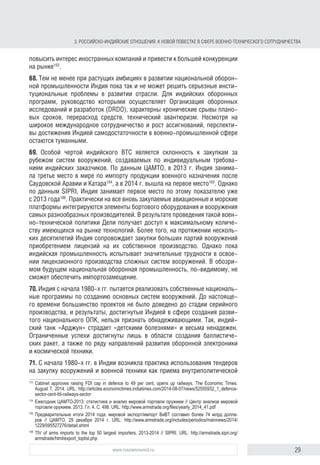 29www.russiancouncil.ru
3. РОССИЙСКОИНДИЙСКИЕ ОТНОШЕНИЯ: К НОВОЙ ПОВЕСТКЕ В СФЕРЕ ВОЕННОТЕХНИЧЕСКОГО СОТРУДНИЧЕСТВА
повысить интерес иностранных компаний и привести к большей конкурен-
ции на рынке103
.
68. Тем не менее при растущих амбициях Индия пока так и не может
решить серьезные институциональные проблемы в развитии националь-
ной оборонной промышленности. Для индийских оборонных программ,
руководство которыми осуществляет Организация оборонных иссле-
дований и разработок (DRDO), характерны постоянные срывы плано-
вых сроков, перерасход средств, технический авантюризм. Несмотря на
широкое международное сотрудничество и рост ассигнований, перспек-
тивы достижения Индией самодостаточности в военно-промышленной
сфере остаются туманными.
69. Особая черта индийского ВТС – склонность к закупкам за рубежом систем
вооружений, создаваемых по индивидуальным требованиям индийских
заказчиков. По данным Центра анализа мировой торговли оружием (ЦАМТО),
в 2013 г. Индия занимала третье место в мире по импорту продукции воен-
ного назначения после Саудовской Аравии и Катара104
, а в 2014 г. вышла на
первое место105
. Однако, по данным SIPRI, Индия занимает первое место по
этому показателю уже с 2013 года106
. Практически на все вновь закупаемые
авиационные и морские платформы интегрируются элементы бортового
оборудования и вооружения самых разных производителей. В результате
такой военно-технической политики Дели получает доступ к максимально-
му количеству имеющихся на рынке технологий. Более того, на протяже-
нии нескольких десятилетий Индия сопровождает закупки больших партий
вооружений приобретением лицензий на их собственное производство.
Однако пока индийская промышленность испытывает значительные трудно-
сти в освоении лицензионного производства сложных систем вооружений.
В обозримом будущем национальная оборонная промышленность, по-види-
мому, не сможет обеспечить импортозамещение.
70. Индия с начала 1980-х гг. пытается реализовать собственные националь-
ные программы по созданию основных систем вооружений. До настояще-
го времени большинство проектов не было доведено до стадии серийного
производства, и результаты, достигнутые Индией в сфере создания разви-
того национального ОПК, нельзя признать обнадеживающими. Так, индий-
ский танк «Арджун» страдает «детскими болезнями» и весьма ненадежен.
Ограниченные успехи достигнуты лишь в области создания баллистиче-
ских ракет, а также по ряду направлений развития оборонной электроники
и космической техники.
71. С начала 1980-х гг. в Индии появилась практика использования тендеров
на закупку вооружений и военной техники как приема внутриполитической
103
Cabinet approves raising FDI cap in defence to 49 per cent, opens up railways. The Economic Times.
August 7, 2014. URL: http://articles.economictimes.indiatimes.com/2014-08-07/news/52555932_1_defence-
sector-cent-fdi-railways-sector
104
Ежегодник ЦАМТО-2013: статистика и анализ мировой торговли оружием. Центр анализа мировой тор-
говли оружием. 2013. Гл. 4. С. 498. URL: http://www.armstrade.org/ﬁles/yearly_2014_41.pdf
105
Предварительные итоги 2014 года: мировой экспорт/импорт ВиВТ составил более 74 млрд долла-
ров // ЦАМТО, 29 декабря 2014 г. URL: http://www.armstrade.org/includes/periodics/mainnews/2014/
1229/095527276/detail.shtml
106
TIV of arms imports to the top 50 largest importers, 2013–2014 // SIPRI. URL: http://armstrade.sipri.org/
armstrade/html/export_toplist.php
block.indd 29block.indd 29 22-Aug-16 14:44:1522-Aug-16 14:44:15
 