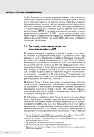 30 Рабочая тетрадь № 29 / 2016
100 ТЕЗИСОВ О РОССИЙСКОИНДИЙСКИХ ОТНОШЕНИЯХ
борьбы. Политическая оппозиция неизменно объявляет итоги конкурсов не
отвечающими интересам страны и обвиняет правящую партию в корруп-
ции. К настоящему времени это привело к крайнему замедлению тендер-
ных процедур: конкурсы либо тянутся бесконечно долго из-за опасений
вызвать политический кризис, либо итоги этих конкурсов аннулируются
и тендеры возобновляются. Примером подобной практики может служить
история тендера MMRCA на поставку и лицензионное производство средних
многоцелевых истребителей107
. В 2012 г., десять лет спустя после публикации
запроса на предоставление информации, победителем тендера был объяв-
лен французский “Rafale”, однако в августе 2015 г. результаты тендера были
официально аннулированы.
3.2. Состояние, проблемы и перспективы
российско-индийского ВТС
72. Военно-техническое сотрудничество России и Индии осуществляется
на системной и долгосрочной основе. Индия – единственная страна мира,
с которой реализуется долгосрочная программа сотрудничества в области
вооружений. Она рассчитана на 10 лет – с 2011 по 2020 гг. Большую роль
в развитии этого направления играет российско-индийская межправительст-
венная комиссия по ВТС под председательством министров обороны России
и Индии. Россия выступает основным экспортером ВиВТ в Индию. В период
2010–2014 гг. на долю России пришлось около 70% поставок продукции
военного назначения Индии108
. Объем портфеля контрактов оценивается
в 35 млрд долларов109
. В настоящее время программа военно-техническо-
го сотрудничества России и Индии предусматривает реализацию около 200
совместных проектов110
. Есть потенциал расширения кооперации в тех
отраслях, где индийская промышленность добилась наибольших успехов,
например электронная компонентная база для авиационной и космической
техники. Сотрудничество в этой сфере позволит снизить влияние западных
санкций на Россию. Перспективным направлением могут стать совместные
работы над промышленным оборудованием для ВПК.
73. Сегодня Россия и Индия осуществляют ряд перспективных программ,
среди которых проектирование перспективного многофункционально-
го истребителя и многоцелевого транспортного самолета, лицензионное
производство самолетов Су-30МКИ и танков Т-90С, создание и производ-
ство ракетных комплексов «БраМос», модернизация самолетов МиГ-29
и подводных лодок проекта 877ЭКМ111
.
107
Макиенко К. Индийский тендер MMRCA: уроки и выводы для России. Однако. 13 августа 2015 г.
URL: http://www.odnako.org/blogs/indiyskiy-tender-mmrca-uroki-i-vivodi-dlya-rossii/
108
Wezeman P.D., Wezeman S.T. Trends in International Arms Transfers // SIPRI, March 2015. P. 6. URL: http://
books.sipri.org/ﬁles/FS/SIPRIFS1503.pdf
109
Индия отдает предпочтение российским истребителям. РИА Новости. URL: http://ria.ru/analytics/
20151027/1308897898.html
110
Россия и Индия обсудят совместные высокотехнологичные авиапроекты. РИА Новости. URL: http://ria.
ru/world/20150218/1048277600.html#ixzz3zkynvxEG
111
Официальный сайт Министерства обороны России. URL: http://function.mil.ru/news_page/country/more.
htm?id=12062397@egNews
block.indd 30block.indd 30 22-Aug-16 14:44:1522-Aug-16 14:44:15
 