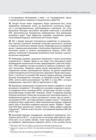 31www.russiancouncil.ru
3. РОССИЙСКОИНДИЙСКИЕ ОТНОШЕНИЯ: К НОВОЙ ПОВЕСТКЕ В СФЕРЕ ВОЕННОТЕХНИЧЕСКОГО СОТРУДНИЧЕСТВА
74. В ближайшей перспективе доля России на рынке вооружений Индии
может снизиться при сохранении лидерства в абсолютном исчислении.
Это объясняется проводимой Дели политикой диверсификации и ускорен-
ным развитием собственной оборонной промышленности, а также жесткой
конкуренцией с другими мировыми производителями вооружений. Индий-
ская сторона настойчиво ставит вопрос о контроле со стороны россий-
ских государственных инстанций за качеством поставляемой в Индию
продукции и постпродажного обслуживания, а также обращает внимание
на «посреднические» звенья в системе российско-индийского сотрудни-
чества в сфере ВТС.
75. Сегодня Россия может предложить Индии широкий спектр современных
вооружений вплоть до беспилотных летательных аппаратов и многофунк-
циональных роботизированных комплексов. Это стало возможным благо-
даря масштабной программе инвестиций в российский ОПК. Дополнитель-
ным конкурентным преимуществом служит девальвация российского рубля.
Эффектной «рекламой» российского оружия можно считать операцию
Воздушно-космических сил России в Сирии.
76. ВТС с Индией оказывает благоприятное воздействие на промышлен-
ную структуру российской экономики вследствие длительности программ
и стабильно значительных объемов закупок. Необходим выход на индийский
рынок с уникальными решениями и технологиями оперативного и субстра-
тегического уровня (в сегменте противоракетной обороны, системы преду-
преждения о ракетном нападении (СПРН), атомных подводных лодок (АПЛ),
ракетных технологий) и увязывание возможности таких поставок с закупка-
ми обычных вооружений.
77. Необходимо развивать прорывные направления в военно-техническом
сотрудничестве с Индией. Одним из них может стать масштабный проект
формирования национальной системы предупреждения о ракетном нападе-
нии и ПВО (индийская система построена на морально устаревших совет-
ских технологиях). Индийская сторона весьма заинтересована в создании
современной системы противоракетной обороны. На данном направлении
совместной деятельности Россия могла бы предложить Индии новые разра-
ботки, в частности по системам ПВО дальнего радиуса действия, имеющим
большой противоракетный потенциал, по войсковой системе ПВО «Антей-
2500», зенитно-ракетным комплексам «Тор-М2Е-2» и «Бук-М2Е», по новым
модификациям, таким как С-400 (а в перспективе и С-500). Переговоры по
поставкам в Индию 5 дивизионов комплекса С-400 находятся в продвинутой
стадии112
.
78. Важнейшим направлением сотрудничества является разработка на базе
российского истребителя Т-50 совместного российско-индийского самоле-
та-истребителя пятого поколения (FGFA), который будет состоять на воору-
жении ВВС Индии. Сегодня ПАО «Компания «Сухой» и индийская компания
“HindustanAeronauticsLimited”ужесогласоваливсетехническиемоменты.По
неофициальным данным, стороны договорились снизить цену на совмест-
112
Совет по оборонным закупкам Индии одобрил приобретение пяти систем С-400. ТАСС. URL: http://tass.
ru/armiya-i-opk/3274077
block.indd 31block.indd 31 22-Aug-16 14:44:1522-Aug-16 14:44:15
 