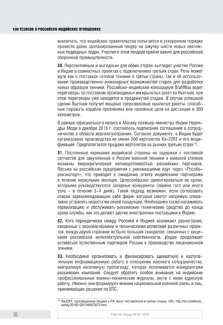 32 Рабочая тетрадь № 29 / 2016
100 ТЕЗИСОВ О РОССИЙСКОИНДИЙСКИХ ОТНОШЕНИЯХ
ную разработку FGFA до 4 млрд долл. с каждой стороны113
. Вооружение
истребителя будет представлять собой компромиссный вариант: индийские
ракеты “Astra” и российско-индийские крылатые ракеты «БраМос». Индий-
ский FGFA будет двухместным, помимо пилота в кабину добавят операто-
ра вооружения114
. К настоящему времени достигнут прогресс в заключении
твердого контракта на разработку истребителя FGFA, который, возможно,
будет подписан в ближайшие месяцы115
.
79. Катастрофа подлодки «Синдуракшак» российского производства, зато-
нувшей в августе 2013 г., по доступным на настоящее время данным, веро-
ятнее всего, из-за ошибки экипажа, ставит перед Индией важную пробле-
му скорейшего переоснащения подводного флота. В этих условиях нельзя
исключать, что индийское правительство попытается в ускоренном порядке
провести давно запланированный тендер на закупку шести новых неатом-
ных подводных лодок. Участие в этом тендере крайне важно для российской
оборонной промышленности.
80. Перспективным и выгодным для обеих сторон представляется участие
России и Индии в совместных проектах с подключением третьих стран.
Речь может идти как о поставках готовой техники в третьи страны, так и об
использовании производственно-инженерных возможностей сторон для
разработки новых образцов техники. Российско-индийский консорциум
“BrahMos” ведет переговоры о поставках производимых им крылатых ракет
во Вьетнам, при этом переговоры уже находятся в продвинутой стадии.
В случае успешной сделки Вьетнам получит мощные сверхзвуковые крыла-
тые ракеты, способные поражать корабли противника или наземные цели на
дистанции в 300 километров. В настоящее время также ведутся переговоры
о поставке ракет «БраМос» в ОАЭ, Чили и ЮАР116
.
В рамках официального визита в Москву премьер-министра Индии Нарен-
дры Моди в декабре 2015 г. состоялось подписание соглашения о сотруд-
ничестве в области вертолетостроения. Согласно документу, в Индии будет
организовано производство не менее 200 вертолетов Ка-226Т и его моди-
фикаций. Предполагается продажа вертолетов на рынках третьих стран117
.
81. Постоянные нарекания индийской стороны на задержки с поставкой
запчастей для закупленной в России военной техники в немалой степени
вызваны бюрократической неповоротливостью российских партнеров.
Письма на российские предприятия с рекламациями идут через «Рособо-
ронэкспорт», в результате чего индийские партнеры вынуждены ожидать
ответа в течение нескольких месяцев. Целесообразно ориентироваться на
сроки, которыми руководствуются западные конкуренты (на замену того или
113
РИА Новости. URL: http://ria.ru/defense_safety/20160125/1364736963.html#ixzz3zC9LJieK
114
Индия купит полторы сотни ПАК ФА. URL: http://politikus.ru/industry/61901-indiya-kupit-poltory-sotni-pak-
fa.html
115
India’s ﬁfth generation ﬁghter jet deal with Russia on cards soon. URL: http://www.dnaindia.com/india/report-
india-s-ﬁfth-generation-ﬁghter-jet-deal-with-russia-on-cards-soon-2217339
116
India-Russia agree to export BrahMos, world’s fastest anti-ship cruise missile. URL: http://www.
ﬁnancialexpress.com/article/economy/india-russia-team-up-to-export-worlds-fastest-anti-ship-cruise-missile-
brahmos/266967/
117
Ка-226Т, произведенные Индией и РФ, могут поставляться в третьи страны. URL: http://ria.ru/defense_
safety/20160129/1366923670.html
block.indd 32block.indd 32 22-Aug-16 14:44:1522-Aug-16 14:44:15
 
