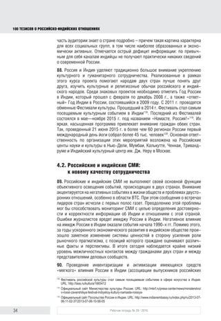 34 Рабочая тетрадь № 29 / 2016
100 ТЕЗИСОВ О РОССИЙСКОИНДИЙСКИХ ОТНОШЕНИЯХ
4. Проблемы гуманитарного сотрудничества
России и Индии
4.1. Улучшение образа России в Индии:
возможности и проблемы
84. Россия воспринимается как потенциальный геополитический союзник,
который может помочь Индии добиться более высокого статуса в между-
народных отношениях. Позитивному восприятию перспектив двусторонних
отношений способствуют такие популярные у индийской аудитории понятия,
как БРИКС и (в меньшей степени) треугольник Россия-Индия-Китай. Опира-
ясь на этот потенциал, целесообразно подчеркивать, что российско-индий-
ские отношения носят равноправный партнерский характер, что экономиче-
ское взаимодействие не ограничивается торговлей, а является полноправным
сотрудничеством, обменом знаниями и технологиями.
85. Позитивный образ России в основном связан с великой русской куль-
турой и литературой, с лидирующими позициями нашей страны в области
освоения космоса, атомной энергетики и производства военной техники, что
создает благоприятные условия для развития сотрудничества в этих сферах.
Однако за пределами этих областей Россия воспринимается в Индии как
экономически отстающая страна.
86. Двустороннее гуманитарное сотрудничество происходит на фоне
жесткой конкуренции за влияние на Индию, при этом наибольшим преи-
муществом пользуются США. В последние десятилетия Россия утрачивает
преимущества, которыми она ранее располагала в Индии, в основном из-за
отсутствия достаточного информационно-коммуникационного инструмен-
тария. В индийском медиапространстве доминирует западная точка зрения
на события в России и мире. Это создает предпосылки для дальнейшей
переориентации Дели на взаимодействие с другими странами.
87. Основным негативным фактором в российско-индийских отношениях
является преобладание в России подхода к Индии как к относительно второ-
степенной державе, что вызывает у Дели соответствующую оценку своего
партнера. Так, в опубликованном в 2012 г. индийском докладе «Непри-
соединение 2.0: внешняя и стратегическая политика Индии в XXI веке»118
Россия была отнесена по значимости к третьему кругу стран. В официальных
документах подобные оценки отсутствуют (напротив, в них подчеркивается
важность партнерских связей с Россией119
), однако они отражают сущест-
вующие в Индии настроения. Фундаментальные представления о России
основываются преимущественно на информации, полученной в советский
период. Больше половины населения считает, что Россия и СССР – одна
и та же страна, просто сменившая название. Лишь небольшая часть ауди-
118
Khilnani S., Kumar R., Mehta P.B., Menon P., Nilekani N., Raghavan S., Saran S., Varadarajan S. Nonalignment
2.0:AForeign and Strategic Policy for India in the Twenty First Century // Centre for Policy Research. February
29, 2012. URL: http://www.cprindia.org/sites/default/ﬁles/NonAlignment%202.0_1.pdf
119
Annual Report 2014–15 // Ministry of ExternalAffairs of India. URL: http://mea.gov.in/Uploads/PublicationDocs/
25009_External_Affairs_2014-2015__English_.pdf
block.indd 34block.indd 34 22-Aug-16 14:44:1522-Aug-16 14:44:15
 