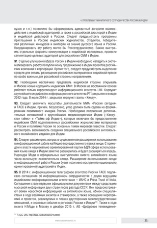 35www.russiancouncil.ru
4. ПРОБЛЕМЫ ГУМАНИТАРНОГО СОТРУДНИЧЕСТВА РОССИИ И ИНДИИ
тории знает о стране подробно, причем такая картина характерна для всех
социальных групп, в том числе наиболее образованных и экономически
активных. Отмечается острый дефицит информации: по привычным для
себя каналам индийцы не получают практически никаких сведений о совре-
менной России.
88. Россия и Индия уделяют традиционно большое внимание укреплению
культурного и гуманитарного сотрудничества. Реализованные в рамках этого
курса проекты помогают народам двух стран изучить культурные и религи-
озные обычаи, лучше понять друг друга. Среди знаковых проектов необхо-
димо отметить Год России в Индии, который прошел с февраля по декабрь
2008 г., а также «ответный» Год Индии в России (2009 г.). С 2011 г. прово-
дятся обменные фестивали культуры. Прошедший в 2014 г. фестиваль стал
самым посещаемым культурным событием в Индии120
. Последний из фести-
валей состоялся в мае–ноябре 2015 г. под названием «Намасте, Россия!»121
.
Их яркая, насыщенная программа привлекает внимание граждан обеих
стран. Так, проведенный 21 июня 2015 г. в более чем 60 регионах России
первый международный день йоги собрал более 45 тыс. человек122
. Основная
ответственность по организации этих мероприятий возложена на российские
центры науки и культуры в Нью-Дели, Мумбаи, Калькутте, Ченнаи, Триванд-
руме, а также на Индийский культурный центр им. Дж. Неру в Москве.
4.2. Российские и индийские СМИ:
к новому качеству сотрудничества
89. Российские и индийские СМИ не выполняют своей основной функции
объективного освещения событий, происходящих в двух странах. Внимание
акцентируется на негативных событиях в жизни обществ и проблемах двусто-
ронних отношений, особенно в области ВТС. При этом сообщения о встречах
лидеров стран исчезли с первых полос газет. Преодолению этой проблемы
мог бы способствовать мониторинг СМИ с целью определения достовер-
ности и корректности информации об Индии и отношениях с этой страной.
Ошибки журналистов вредят имиджу России в Индии. Негативное влияние
на имидж России в Индии оказали события начала 1990-х гг. Помимо этого,
за годы ускоренного экономического развития в индийском обществе прои-
зошло заметное изменение системы ценностей в сторону усиления роли
рыночного прагматизма, с позиций которого индийцы оценивают различные
факты и перспективы. В итоге сегодня наблюдается крайне низкий уровень
межличностных контактов между гражданами двух стран и между предста-
вителями деловых сообществ.
90. Инвентаризация и активизация средств «мягкого» влияния России
в Индии (ассоциации выпускников российских вузов и т.п.) позволили бы
120
Фестиваль российской культуры стал самым посещаемым событием в сфере искусства в Индии.
URL: http://tass.ru/kultura/1665412
121
В России завершился фестиваль индийской культуры «Намасте, Россия!». Официальный сайт Мини-
стерства культуры России. URL: http://mkrf.ru/press-center/news/ministerstvo/v-rossii-zavershilsya-festival-
indiyskoy-kultury-namaste-rossiya-
122
Официальный сайт Посольства России в Индии. URL: http://www.indianembassy.ru/index.php/ru/2013-07-
06-11-02-37/2013-07-06-10-56-05
block.indd 35block.indd 35 22-Aug-16 14:44:1522-Aug-16 14:44:15
 
