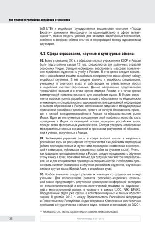 36 Рабочая тетрадь № 29 / 2016
100 ТЕЗИСОВ О РОССИЙСКОИНДИЙСКИХ ОТНОШЕНИЯХ
сформировать адекватный алгоритм взаимодействия с индийской ауди-
торией, а также с российской диаспорой в Индии и индийской диаспорой
в России. Следует предусмотреть программы приглашения в Россию индий-
ских журналистов, студентов, победителей различных конкурсов и викторин
на знание русского языка и России. Координировать эту работу могло бы
Россотрудничество. Важно выстроить отдельные форматы коммуникации
с индийской молодежью, провести сегментацию целевых аудиторий для
российских СМИ в Индии.
91. С целью улучшения образа России в Индии необходимо наладить и систе-
матизировать работу по публичному продвижению в Индии проектов россий-
ских компаний и корпораций. Кроме того, следует предусмотреть выделение
средств для оплаты размещения российских материалов в индийской прессе
по особо важным для российской стороны направлениям.
92. Необходимо настойчиво предлагать индийской стороне открывать
в Москве новые корпункты индийских СМИ. В Москве на постоянной основе
работает только корреспондент информационного агентства UNI. Корпункт
крупнейшего индийского информационного агентства PTI закрылся в январе
2012 года. В июле 2014 г. закрылся корпункт газеты «Хинду».
93. Следует увеличить масштабы деятельности МИА «Россия сегодня» и ТАСС
в Индии, причем упор должен быть сделан на формирование позитивно-
го имиджа России. Необходимо подписание дополнительных соглашений
с крупнейшими медиахолдингами Индии («Хиндустан таймс» и «Таймс оф
Индиа»), которые включали бы предоставление индийским СМИ подготовлен-
ных российскими журналистами материалов о России и ее политике по основ-
ным темам мировой повестки. Следует рассмотреть возможность создания
специального российского англоязычного онлайнового издания для Индии.
94. Следует рассмотреть вопрос о существенном расширении использования
в информационной работе, нацеленной на индийскую аудиторию, государ-
ственного языка хинди. С приходом к власти национально ориентирован-
ной БДП сфера использования языка хинди в Индии заметно расширилась
и будет расширяться впредь. Нарендра Моди в официальных выступлениях
вместо английского языка часто использует хинди. Расширение использо-
вания хинди в информационной работе России будет позитивно воспринято
национально ориентированной аудиторией в Индии.
95. В 2014 г. информационное телеграфное агентство России ТАСС подпи-
сало соглашения об информационном сотрудничестве с двумя ведущи-
ми индийскими информационными агентствами – ИАНС и “Press Trust of
India”. Соглашения стали первыми официальными документами, подписан-
ными между средствами массовой информации двух стран после распада
СССР. Они предусматривают обмен новостной информацией на английском
языке, обмен специалистами в ходе взаимных визитов и стажировок, а также
освещение мероприятий и проектов, реализуемых в рамках двусторонних
межгосударственных отношений, и знаковых событий в регионах России
и Индии123
. Кроме того, в ходе визита Н. Моди в Москву в декабре 2015 г. АО
123
ТАСС договорился о новостном обмене с двумя ведущими информационными агентствами Индии.
ТАСС. URL: http://tass.ru/obschestvo/1639667
block.indd 36block.indd 36 22-Aug-16 14:44:1522-Aug-16 14:44:15
 
