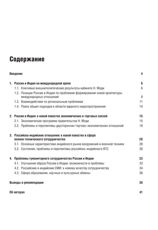 Введение 4
1. Россия и Индия на международной арене 6
1.1. Ключевые внешнеполитические результаты кабинета Н. Моди 6
1.2. Позиции России и Индии по проблемам формирования новой архитектуры
международных отношений 8
1.3. Взаимодействие по региональным проблемам 11
1.4. Поиск общих подходов в области ядерного нераспространения 14
2. Россия и Индия: к новой повестке экономических и торговых связей 15
2.1. Экономическая программа правительства Н. Моди 15
2.2. Проблемы и перспективы двусторонних торгово-экономических отношений 18
3. Российско-индийские отношения: к новой повестке в сфере
военно-технического сотрудничества 28
3.1. Основные характеристики индийского рынка вооружений и военной техники 28
3.2. Состояние, проблемы и перспективы российско-индийского ВТС 30
4. Проблемы гуманитарного сотрудничества России и Индии 34
4.1. Улучшение образа России в Индии: возможности и проблемы 34
4.2. Российские и индийские СМИ: к новому качеству сотрудничества 35
4.3. Сфера образования, научные и культурные обмены 37
Выводы и рекомендации 39
Об авторах 42
Содержание
block.indd 3block.indd 3 22-Aug-16 14:44:1222-Aug-16 14:44:12
 