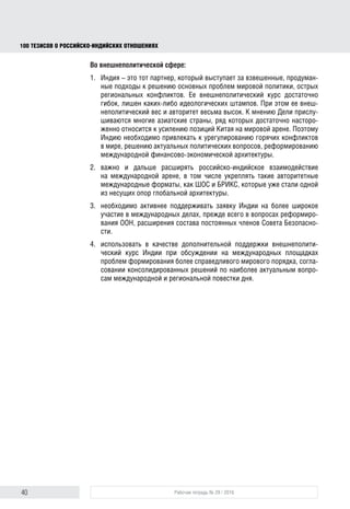 40 Рабочая тетрадь № 29 / 2016
100 ТЕЗИСОВ О РОССИЙСКОИНДИЙСКИХ ОТНОШЕНИЯХ
5. Нарастить промышленную кооперацию, создавать тесные технологи-
ческие альянсы, интегрированные производственные цепочки в тех
областях, где у России и Индии есть существенный кадровый и ресурс-
ный потенциал. Отдельное внимание уделять усилению инновационной
компоненты в российско-индийском сотрудничестве, стимулировать
бизнес двух стран активнее участвовать в национальных программах
импортозамещения. Важным шагом станет участие Индии в качестве
основной страны-партнера в международной промышленной выставке
«Иннопром-2016», которая традиционно проходит в Екатеринбурге.
В гуманитарной сфере
1. Активнее освещать в российских и индийских СМИ события, имеющие
важное значение для двусторонних отношений, формировать позитив-
ный образ России в Индии и наоборот. Для этого создана правовая база,
подписаны соглашения между ведущими информационными агентства-
ми двух стран – необходимо в полной мере их реализовать.
2. Приоритетное внимание уделять академической мобильности, образо-
вательным обменам, разработке совместных магистерских программ
вплоть до открытия совместных университетов. Этой работой должна
заняться Ассоциация университетов России и Индии, декларация
о создании которой была подписана в мае 2015 года.
3. Использовать в полной мере возможности сетевых университетов ШОС
и БРИКС для формирования единого образовательного пространст-
ва. В дальнейшем детально проработать вопрос взаимного признания
дипломов и научных степеней двух стран.
4. Более мотивированно продвигать российское образование в Индии, где
оно по-прежнему котируется достаточно высоко. Проходящая ежегодно
в Нью-Дели выставка-ярмарка «Российское образование» явно недо-
статочная мера. Необходимо тиражировать истории успеха индийских
выпускников российских вузов, привлекать к этой работе Ассоциацию
выпускников российских и советских вузов в Индии. Дополнительным
конкурентным преимуществом российских образовательных программ
стало снижение их стоимости в валютном эквиваленте в связи с деваль-
вацией рубля.
5. Расширять спектр мероприятий в сфере культуры, где российско-индий-
ские контакты традиционно носят насыщенный характер, следует задей-
ствовать большее число деятелей культуры, широкую аудиторию. На
этих вопросах необходимо сделать акцент в новой Программе культур-
ных обменов, формируемой Министерством культуры России и Мини-
стерством культуры и туризма Индии на ближайшие годы (предыдущая
завершилась в 2015 г.).
Во внешнеполитической сфере
1. Привлекать Индию к урегулированию горячих конфликтов в мире,
решению актуальных политических вопросов, реформированию между-
народной финансово-экономической архитектуры. Ведь Индия – это
тот партнер, который выступает за взвешенные, продуманные подходы
block.indd 40block.indd 40 22-Aug-16 14:44:1622-Aug-16 14:44:16
 