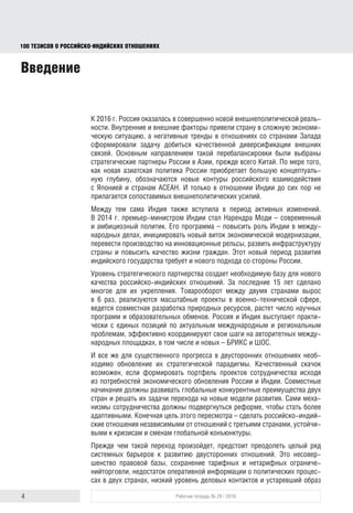 4 Рабочая тетрадь № 29 / 2016
100 ТЕЗИСОВ О РОССИЙСКОИНДИЙСКИХ ОТНОШЕНИЯХ
Введение
К 2016 г. Россия оказалась в совершенно иной внешнеполитической реаль-
ности. Внутренние и внешние факторы привели страну к сложной эконо-
мической ситуации, а негативные тренды в отношениях со странами Запада
сформировали задачу добиться качественной диверсификации внешних
связей. Основным направлением такой перебалансировки были выбраны
стратегические партнеры России в Азии, прежде всего Китай. По мере того,
как новая азиатская политика России приобретает большую концептуаль-
ную глубину, обозначаются новые контуры российского взаимодействия
с Японией и странами АСЕАН. И только в отношении Индии до сих пор не
прилагается сопоставимых внешнеполитических усилий.
Между тем сама Индия также вступила в период активных изменений.
В 2014 г. премьер-министром стал Нарендра Моди – современный и амби-
циозный политик. Его программа – повысить роль Индии в международных
делах, инициировать новый виток экономической модернизации, перевести
производство на инновационные рельсы, развить инфраструктуру страны
и повысить качество жизни граждан. Этот новый период развития индийско-
го государства требует и нового подхода со стороны России.
Уровень стратегического партнерства создает необходимую базу для нового
качества российско-индийских отношений. За последние 15 лет сделано
многое для их укрепления. Товарооборот между двумя странами вырос
в 6 раз, реализуются масштабные проекты в военно-технической сфере,
ведется совместная разработка природных ресурсов, растет число научных
программ и образовательных обменов. Россия и Индия выступают практи-
чески с единых позиций по актуальным международным и региональным
проблемам, эффективно координируют свои шаги на авторитетных между-
народных площадках, в том числе и новых – БРИКС и ШОС.
И все же для существенного прогресса в двусторонних отношениях необ-
ходимо обновление их стратегической парадигмы. Качественный скачок
возможен, если формировать портфель проектов сотрудничества исходя
из потребностей экономического обновления России и Индии. Совместные
начинания должны развивать глобальные конкурентные преимущества двух
стран и решать их задачи перехода на новые модели развития. Сами меха-
низмы сотрудничества должны быть реформированы, чтобы стать более
адаптивными. Конечная цель этого пересмотра – сделать российско-индий-
ские отношения независимыми от отношений с третьими странами, устойчи-
выми к кризисам и сменам глобальной конъюнктуры.
Прежде чем такой переход произойдет, предстоит преодолеть целый ряд
системных барьеров на пути развития двусторонних отношений. Это несо-
вершенство правовой базы, сохранение тарифных и нетарифных ограниче-
ний торговли, недостаток оперативной информации о политических процес-
сах в двух странах, низкий уровень деловых контактов и устаревший образ
block.indd 4block.indd 4 22-Aug-16 14:44:1222-Aug-16 14:44:12
 