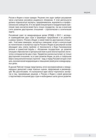 5www.russiancouncil.ru
ВВЕДЕНИЕ
России и Индии в глазах граждан. Решение этих задач требует расширения
числа участников российско-индийского сближения. К этой деятельности
должны подключаться эксперты, предприниматели, журналисты и профес-
сиональное сообщество. В то же время инициатором и координатором укре-
пления таких контактов может быть только государство, так как в конечном
счете развитие двусторонних отношений – стратегическая и политическая
задача.
Российский совет по международным делам (РСМД) с 2012 г. исследу-
ет взаимодействие двух стран и формирует предложения по их развитию
в рамках проекта «Россия и Индия: к новой повестке двусторонних отноше-
ний». Участники семинаров, экспертных совещаний, встреч и консультаций
из политических и экспертных кругов России и Индии на регулярной основе
обсуждают весь спектр проблем: от безопасности в Индо-Тихоокеанском
регионе и совместной борьбы с «Исламским государством» до развития
ситуации в Афганистане и Центральной Азии и роли многосторонних инсти-
тутов в сотрудничестве двух стран. Предметом анализа выступают не только
двусторонние отношения, но и само развитие Индии, ее роль в глобальном
мире и внешнеполитическая стратегия, ведь и перед Россией сегодня стоит
цель экономической модернизации и повышения своей роли в международ-
ных делах.
В данной Рабочей тетради представлены итоги внутрироссийских и между-
народных дискуссий в виде тезисных оценок, предложений и рекоменда-
ций. Мы рассчитываем, что высказанные идеи смогут подтолкнуть экспер-
тов и лиц, принимающих решения, в России и Индии к новой дискуссии
о перспективах отношений двух стран и необходимых шагах для их развития.
block.indd 5block.indd 5 22-Aug-16 14:44:1322-Aug-16 14:44:13
 