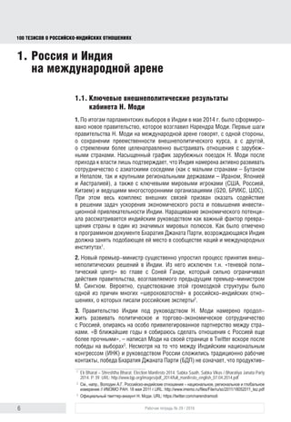 6 Рабочая тетрадь № 29 / 2016
100 ТЕЗИСОВ О РОССИЙСКОИНДИЙСКИХ ОТНОШЕНИЯХ
1.1. Ключевые внешнеполитические результаты
кабинета Н. Моди
1. По итогам парламентских выборов в Индии в мае 2014 г. было сформиро-
вано новое правительство, которое возглавил Нарендра Моди. Первые шаги
правительства Н. Моди на международной арене говорят, с одной стороны,
о сохранении преемственности внешнеполитического курса, а с другой –
о стремлении более целенаправленно выстраивать отношения с зарубеж-
ными странами. Насыщенный график зарубежных поездок Н. Моди после
прихода к власти лишь подтверждает, что Индия намерена активно разви-
вать сотрудничество с азиатскими соседями (как с малыми странами –
Бутаном и Непалом, так и крупными региональными державами – Ираном,
Японией и Австралией), а также с ключевыми мировыми игроками (США,
Россией, Китаем) и ведущими многосторонними организациями (“Группой
двадцати”, БРИКС, ШОС). При этом весь комплекс внешних связей призван
содействовать решению задач ускорения экономического роста и повы-
шения инвестиционной привлекательности Индии. Наращивание экономи-
ческого потенциала рассматривается индийским руководством как важный
фактор превращения страны в один из значимых мировых полюсов. Как
было отмечено в программном документе Бхаратия Джаната Парти (БДП),
возрождающаяся Индия должна занять подобающее ей место в сообществе
наций и международных институтах1
.
2. Новый премьер-министр существенно упростил процесс принятия внеш-
неполитических решений в Индии. Из него исключен так называемый теневой
политический центр во главе с Соней Ганди, который сильно ограничивал
действия правительства, возглавляемого предыдущим премьер-минист-
ром М. Сингхом. Вероятно, существование этой громоздкой структуры было
одной из причин многих «шероховатостей» в российско-индийских отноше-
ниях, о которых писали российские эксперты2
.
3. Правительство Индии под руководством Н. Моди намерено и даль-
ше развивать политическое и торгово-экономическое сотрудничество
с Россией, опираясь на особо привилегированное партнерство между стра-
нами. «В ближайшие годы я собираюсь сделать отношения с Россией еще
более прочными», – написал Н. Моди на своей странице в Twitter вскоре
после победы на выборах3
. Несмотря на то что между Индийским нацио-
нальным конгрессом (ИНК) и руководством России сложились традиционно
рабочие контакты, победа БДП не означает, что продуктивная работа будет
1
Ek Bharat – Shreshtha Bharat. Election Manifesto 2014. Sabka Saath, Sabka Vikas // Bharatiya Janata Party
2014. P. 39. URL: http://www.bjp.org/images/pdf_2014/full_manifesto_english_07.04.2014.pdf
2
См., напр., Володин А.Г. Российско-индийские отношения – национальное, региональное и глобальное
измерение // ИМЭМО РАН. 18 мая 2011 г. URL: http://www.imemo.ru/ﬁles/File/ru/sc/2011/18052011_tez.pdf
3
Официальный твиттер-аккаунт Н. Моди. URL: https://twitter.com/narendramodi
1. Россия и Индия
на международной арене
block.indd 6block.indd 6 22-Aug-16 14:44:1322-Aug-16 14:44:13
 