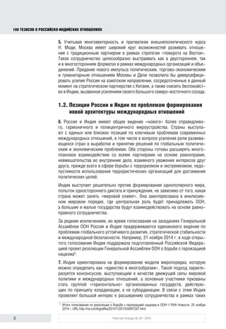 8 Рабочая тетрадь № 29 / 2016
100 ТЕЗИСОВ О РОССИЙСКОИНДИЙСКИХ ОТНОШЕНИЯХ
5. Учитывая многовекторность и прагматизм внешнеполитического курса
Н. Моди, Москва имеет широкий круг возможностей развивать отноше-
ния с традиционным партнером в рамках стратегии «поворота на Восток».
Такое сотрудничество целесообразно выстраивать как в двустороннем,
так и в многостороннем форматах в рамках международных организаций
и объединений. Придание нового импульса политическим, торгово-эконо-
мическим и гуманитарным отношениям Москвы и Дели позволило бы
диверсифицировать усилия России на азиатском направлении, сосредото-
ченные в данный момент на стратегическом партнерстве с Китаем, а также
снизить обеспокоенность индийцев, вызванную усилением своего большого
северо-восточного соседа.
1.2. Позиции России и Индии по проблемам формирования
новой архитектуры международных отношений
6. Россия и Индия имеют общее видение «нового» более справедливо-
го, гармоничного и полицентричного мироустройства. Страны выступают
с единых или близких позиций по ключевым проблемам современных между-
народных отношений, в том числе по вопросу усиления роли развивающихся
стран в выработке и принятии решений по глобальным политическим и эконо-
мическим проблемам. Обе стороны готовы расширять многоплановое взаи-
модействие со всеми партнерами на основе равноправия, невмешательства
во внутренние дела, взаимного уважения интересов друг друга прежде всего
в сфере борьбы с терроризмом и экстремизмом, недопустимости использова-
ния террористических организаций для достижения политических целей.
Индия выступает решительно против формирования однополярного мира,
попыток одностороннего диктата и принуждения, независимо от того, какая
страна может занять «мировой олимп». Она заинтересована в инклюзивном
мировом порядке, где центральная роль будет принадлежать ООН, а большие
и малые государства будут взаимодействовать на равноправной основе.
За редким исключением, во время голосования на заседаниях Генеральной
Ассамблеи ООН Россия и Индия придерживаются одинакового видения по
проблемам глобального устойчивого развития, стратегической стабильности
и международной безопасности. Например, 21 ноября 2014 г. в ходе откры-
того голосования Индия поддержала подготовленный Российской Федера-
цией проект резолюции Генеральной Ассамблеи ООН о борьбе с героизацией
нацизма9
.
7. Индия ориентирована на формирование модели миропорядка, которую
можно определить как «единство в многообразии». Такой подход характе-
ризуется консенсусом, выступающим в качестве движущей силы мировой
политики и международных отношений, а основные участники призваны
стать группой «горизонтально» организованных государств, действую-
щих по принципу координации, а не субординации. В связи с этим Индия
проявляет большой интерес к расширению сотрудничества в рамках таких
авторитетных международных структур, как БРИКС и ШОС (к последней
9
Итоги голосования по резолюции о борьбе с героизацией нацизма в ООН // РИА Новости. 25 ноября
2014 г. URL: http://ria.ru/infograﬁka/20141125/1034997247.html
block.indd 8block.indd 8 22-Aug-16 14:44:1322-Aug-16 14:44:13
 