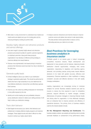 • Mine data in a risky environment to understand how market and
credit events are related and use it for funding plan and for
reducing emergency funding at punitive rates.
Develop highly relevant and attractive products
and service offerings
• Use client insight to develop highly relevant and attractive
products and product bundles for specific customer segments
or individual customers. Along with these products,
organizations must develop an effective pricing strategy to
maximize delicate risk reward balance.
• Harness more sophisticated, risk-based pricing to introduce
products that otherwise would have been too risky to develop at
the right price.
Generate quality leads
• Embed intelligence about your clients in your distribution
strategy to generate quality leads. This should be performed for
clients that have a high propensity to buy and determine the
most effective distribution channel that cost effectively captures
their business.
• Improve your risk culture by profiling employees for mismatches
in risk profile required by the role.
• Identify and monitor leading risk and profitability indicators
across distribution network to detect poor selling practices. It will
help to refine your distribution strategy.
Track client behavior
• Build digital records about your clients, their behaviors and
preferences to develop effective loyalty programs and retention
strategies. These digital records will make it difficult for other
insurers to attract your highly valued clients
5
Best Practices for leveraging
business analytics in
insurance sector
Profitable growth is an elusive goal in today’s increasingly
competitive insurance industry. Rapid development and
deployment of new products and its features, balancing broader
distribution channel opportunities, managing risks across
organization, responding to regulatory and reporting agency
demands, and providing precise pricing levels require effective
decisions to be made with greater accuracy, efficiency and
transparency. Personal experience is often insufficient in making
consistent, accurate and effective decisions in line with rapidly
changing marketplace.
Leading organizations are increasingly turning to business
analytics for survival. Business analytics solutions are used by
insurers to reduce the time required to react to competitive
pressure, respond efficiently to market changes, increase
effectiveness of business managers in improving financial results
and driving value for organization, to more effectively managing
risks an enterprise face to improve precision and efficiency of
operational decisions. The primary forms of business analytics
used by the industry leaders include:
Ad Hoc Management Reporting and Dashboards: This
business analytics solution use analysis and reporting tools to provide
automatic feedback on achievement of key performance criteria.
• Analyze customer interactions and channel choices to improve
customer service and deliver new service to sale opportunities.
This data will also reveal opportunities to reduce cost by
eliminating services your clients do not value.
 