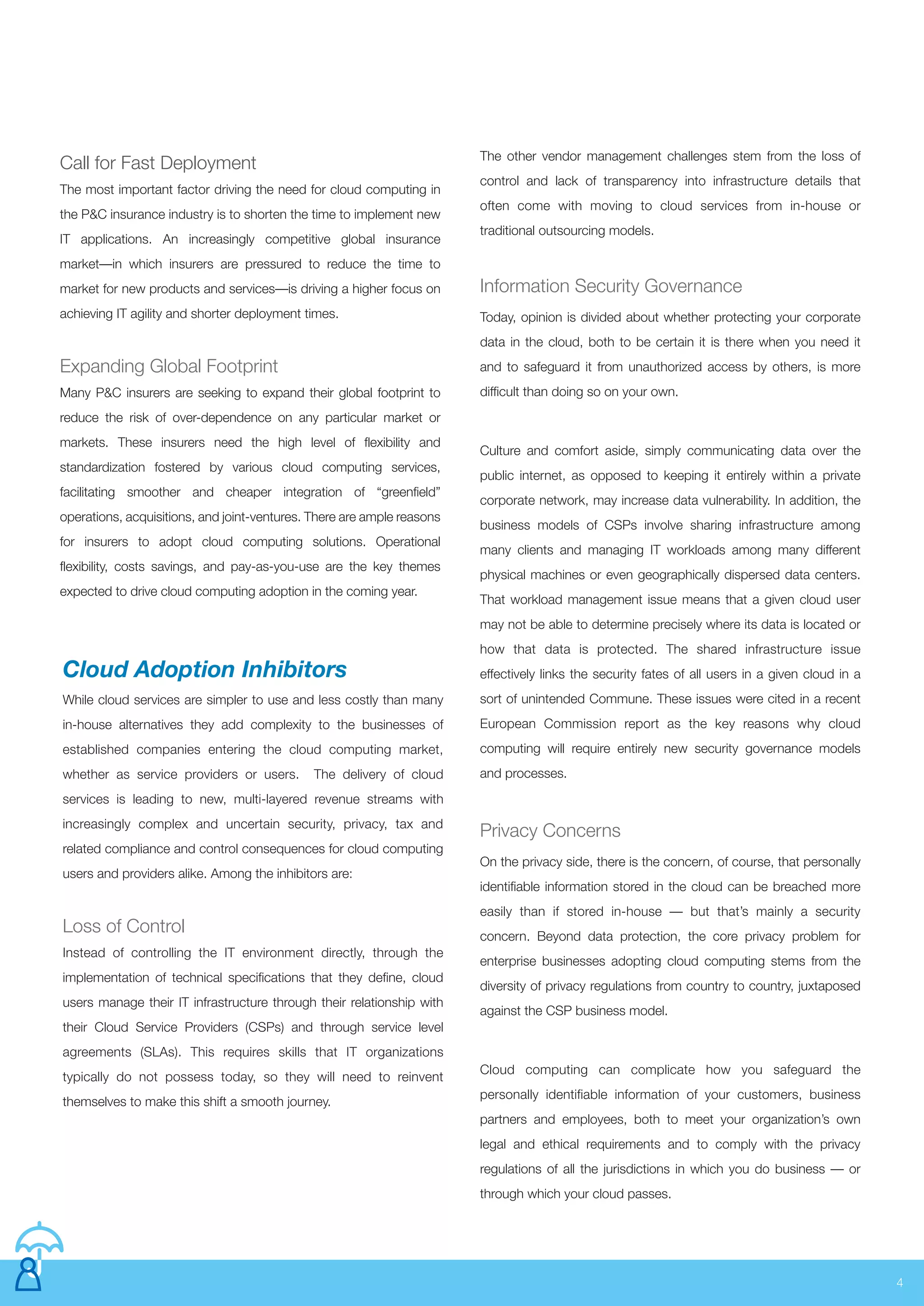 4
Call for Fast Deployment
The most important factor driving the need for cloud computing in
the P&C insurance industry is to shorten the time to implement new
IT applications. An increasingly competitive global insurance
market—in which insurers are pressured to reduce the time to
market for new products and services—is driving a higher focus on
achieving IT agility and shorter deployment times.
Expanding Global Footprint
Many P&C insurers are seeking to expand their global footprint to
reduce the risk of over-dependence on any particular market or
markets. These insurers need the high level of flexibility and
standardization fostered by various cloud computing services,
facilitating smoother and cheaper integration of “greenfield”
operations, acquisitions, and joint-ventures. There are ample reasons
for insurers to adopt cloud computing solutions. Operational
flexibility, costs savings, and pay-as-you-use are the key themes
expected to drive cloud computing adoption in the coming year.
Information Security Governance
Today, opinion is divided about whether protecting your corporate
data in the cloud, both to be certain it is there when you need it
and to safeguard it from unauthorized access by others, is more
difficult than doing so on your own.
Culture and comfort aside, simply communicating data over the
public internet, as opposed to keeping it entirely within a private
corporate network, may increase data vulnerability. In addition, the
business models of CSPs involve sharing infrastructure among
many clients and managing IT workloads among many different
physical machines or even geographically dispersed data centers.
That workload management issue means that a given cloud user
may not be able to determine precisely where its data is located or
how that data is protected. The shared infrastructure issue
effectively links the security fates of all users in a given cloud in a
sort of unintended Commune. These issues were cited in a recent
European Commission report as the key reasons why cloud
computing will require entirely new security governance models
and processes.
Privacy Concerns
On the privacy side, there is the concern, of course, that personally
identifiable information stored in the cloud can be breached more
easily than if stored in-house — but that’s mainly a security
concern. Beyond data protection, the core privacy problem for
enterprise businesses adopting cloud computing stems from the
diversity of privacy regulations from country to country, juxtaposed
against the CSP business model.
Cloud computing can complicate how you safeguard the
personally identifiable information of your customers, business
partners and employees, both to meet your organization’s own
legal and ethical requirements and to comply with the privacy
regulations of all the jurisdictions in which you do business — or
through which your cloud passes.
Manage Risk Communication and Training Plan
Cloud Adoption Inhibitors
While cloud services are simpler to use and less costly than many
in-house alternatives they add complexity to the businesses of
established companies entering the cloud computing market,
whether as service providers or users. The delivery of cloud
services is leading to new, multi-layered revenue streams with
increasingly complex and uncertain security, privacy, tax and
related compliance and control consequences for cloud computing
users and providers alike. Among the inhibitors are:
Loss of Control
Instead of controlling the IT environment directly, through the
implementation of technical specifications that they define, cloud
users manage their IT infrastructure through their relationship with
their Cloud Service Providers (CSPs) and through service level
agreements (SLAs). This requires skills that IT organizations
typically do not possess today, so they will need to reinvent
themselves to make this shift a smooth journey.
The other vendor management challenges stem from the loss of
control and lack of transparency into infrastructure details that
often come with moving to cloud services from in-house or
traditional outsourcing models.
 